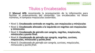 Títulos y Encabezados
El Manual APA recomienda la jerarquización de la información para
facilitar el ordenamiento del contenido. Los encabezados no llevan
números, ni tampoco mayúsculas sostenidas.
• Nivel 1: Encabezado centrado en negrita, con mayúsculas y minúsculas
• Nivel 2: Encabezado alineado a la izquierda en negritas con mayúsculas
y minúsculas
• Nivel 3: Encabezado de párrafo con sangría, negritas, mayúsculas,
minúsculas y punto final.
• Nivel 4: Encabezado de párrafo con sangría, negritas, cursivas,
mayúsculas, minúsculas y punto final.
• Nivel 5: Encabezado de párrafo con sangría, cursivas, mayúsculas,
minúsculas y punto final.
 