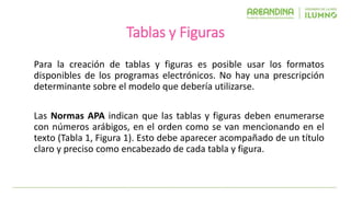 Tablas y Figuras
Para la creación de tablas y figuras es posible usar los formatos
disponibles de los programas electrónicos. No hay una prescripción
determinante sobre el modelo que debería utilizarse.
Las Normas APA indican que las tablas y figuras deben enumerarse
con números arábigos, en el orden como se van mencionando en el
texto (Tabla 1, Figura 1). Esto debe aparecer acompañado de un título
claro y preciso como encabezado de cada tabla y figura.
 