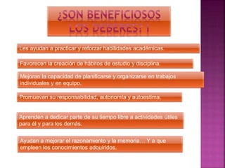 Les ayudan a practicar y reforzar habilidades académicas.
Favorecen la creación de hábitos de estudio y disciplina.
Mejoran la capacidad de planificarse y organizarse en trabajos
individuales y en equipo.
Promuevan su responsabilidad, autonomía y autoestima.
Aprenden a dedicar parte de su tiempo libre a actividades útiles
para él y para los demás.
Ayudan a mejorar el razonamiento y la memoria… Y a que
empleen los conocimientos adquiridos.
 
