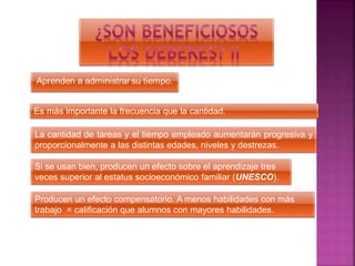 Es más importante la frecuencia que la cantidad.
La cantidad de tareas y el tiempo empleado aumentarán progresiva y
proporcionalmente a las distintas edades, niveles y destrezas.
Si se usan bien, producen un efecto sobre el aprendizaje tres
veces superior al estatus socioeconómico familiar (UNESCO).
Producen un efecto compensatorio. A menos habilidades con más
trabajo = calificación que alumnos con mayores habilidades.
 