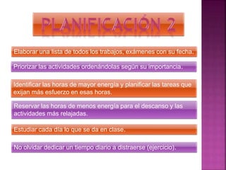 Elaborar una lista de todos los trabajos, exámenes con su fecha.
Priorizar las actividades ordenándolas según su importancia.
Identificar las horas de mayor energía y planificar las tareas que
exijan más esfuerzo en esas horas.
Reservar las horas de menos energía para el descanso y las
actividades más relajadas.
Estudiar cada día lo que se da en clase.
No olvidar dedicar un tiempo diario a distraerse (ejercicio).
 