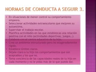 • En situaciones de menor control su comportamiento
empeora.
• Seleccionar actividades extraescolares que mejoren su
autoestima.
• Supervisar el trabajo escolar.
• Planifica actividades en las que establezcas una relación
positiva con el niño (actividades deportivas, juegos…).
• Colabora con el centro educativo de tu hijo.
• Crea un ambiente estructurado pero no exageradamente
rígido.
• Establece límites claros.
• Déjale claro a tu hijo los comportamientos que son
aceptables y los que no.
• Toma conciencia de las capacidades reales de tu hijo en
cada momento y no le pidas más de lo que pueda dar.
 