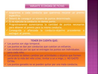 VARIANTE ECONOMÍA DE FICHAS
 Asignamos a cada conducta que queremos mejorar un premio
específico.
 Deberá de conseguir un número de puntos determinado.
 Si no ejecuta la conducta no damos punto.
 Progresivamente aumentamos la cantidad de puntos necesarios
para obtener el premio para la misma conducta.
 Conseguida y afianzada la conducta-objetivo procedemos a
extinguir el premio.
TENER EN CUENTA QUE:
 Los puntos son algo temporal.
 Los puntos se dan por conductas que cuestan un esfuerzo.
 Las conductas por las que se entregan los puntos son individuales
para cada niño.
 Los puntos se deben cambiar por actividades u objetos que formen
parte de la vida del niño (cine, invitar a un a migo…). NO GASTO
EXTRA.
 Los puntos ganados no se pueden quitar por una mala conducta.
 