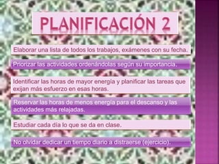 Elaborar una lista de todos los trabajos, exámenes con su fecha.
Priorizar las actividades ordenándolas según su importancia.
Identificar las horas de mayor energía y planificar las tareas que
exijan más esfuerzo en esas horas.
Reservar las horas de menos energía para el descanso y las
actividades más relajadas.
Estudiar cada día lo que se da en clase.
No olvidar dedicar un tiempo diario a distraerse (ejercicio).
 