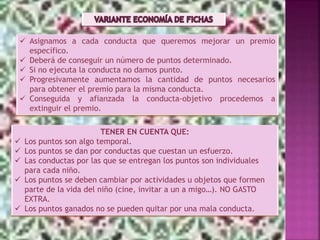 TENER EN CUENTA QUE:
 Los puntos son algo temporal.
 Los puntos se dan por conductas que cuestan un esfuerzo.
 Las conductas por las que se entregan los puntos son individuales
para cada niño.
 Los puntos se deben cambiar por actividades u objetos que formen
parte de la vida del niño (cine, invitar a un a migo…). NO GASTO
EXTRA.
 Los puntos ganados no se pueden quitar por una mala conducta.
 