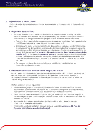 Atención Tutorial Integral
Orientaciones para el Coordinador de Tutoría
d. Seguimiento a la Tutoría Grupal
El Coordinador de tutoría deberá orientar y acompañar al docente tutor en las siguientes
acciones:
i. Diagnóstico de la sección:
 Tiene por finalidad conocer las necesidades de los estudiantes, en relación a las
dimensiones del ATI (personal, de los aprendizajes y social comunitaria) mediante un
instrumento que recoja sus intereses y expectativas. Para ello, el docente tutor:
□ Pide a la dirección del plantel una ayuda memoria sobre el diagnóstico participativo
del PAT para identificar los problemas que aquejan a la IE.
□ Organiza una o dos sesiones tutoriales de diagnóstico, en la que se identificarán las
preocupaciones, demandas y necesidades de los estudiantes. Se sugiere que esta
se realice en la 2da o 3ra reunión con los estudiantes. En ella, se aplica una ficha de
recojo de información (ver anexo 01: Ficha de recojo de datos y expectativas de los
estudiantes) y en la siguiente sesión de tutoría se presenta de manera sistematizada
a todos los integrantes del aula, los resultados del cuestionario aplicado para que
puedan quitar o incluir algunos temas que pasen a formar el plan de tutoría de la
sección.
□ De manera conjunta, los tutores del grado establecen los objetivos a ser
desarrollados durante el año.
ii. Elaboración del Plan de atención tutorial integral para el aula:
Las acciones de tutoría deben planificarse desde la realidad del contexto escolar y las
necesidades educativas de los estudiantes. El Coordinador de tutoría, orienta y
acompaña las acciones del docente tutor para la elaboración del Plan de Atención
Tutorial Integral de Sección.
Dichas acciones son las siguientes:
 Se revisa el diagnóstico institucional para identificar las necesidades que de él se
desprenden, y asimismo los resultados del cuestionario de opinión a los estudiantes
acerca de los temas de interés que desearían sean tratados en tutoría.
 En las orientaciones de Atención Tutorial Integral, se identifican los temas sugeridos
para cada grado y los propuestos por los estudiantes, a fin de ser considerados en las
sesiones de tutoría.
 Se revisa bibliografía especializada sobre la temática seleccionada para ser
incorporada en el plan de tutoría.
 Finalmente, se elabora el plan bajo un formato sugerido (ver anexo 02: Plan de
Atención Tutorial correspondiente al grado).
10
 