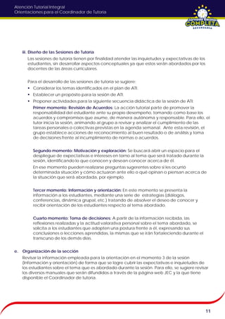 Atención Tutorial Integral
Orientaciones para el Coordinador de Tutoría
iii. Diseño de las Sesiones de Tutoría
Las sesiones de tutoría tienen por finalidad atender las inquietudes y expectativas de los
estudiantes, sin desarrollar aspectos conceptuales ya que estos serán abordados por los
docentes de las áreas curriculares.
Para el desarrollo de las sesiones de tutoría se sugiere:
 Considerar los temas identificados en el plan de ATI.
 Establecer un propósito para la sesión de ATI.
 Proponer actividades para la siguiente secuencia didáctica de la sesión de ATI:
Primer momento: Revisión de Acuerdos: La acción tutorial parte de promover la
responsabilidad del estudiante ante su propio desempeño, tomando como base los
acuerdos y compromisos que asume, de manera autónoma y responsable. Para ello, el
tutor inicia la sesión, animando al grupo a revisar y analizar el cumplimiento de las
tareas personales o colectivas previstas en la agenda semanal. Ante esta revisión, el
grupo establece acciones de reconocimiento al buen resultado o de análisis y toma
de decisiones frente al incumplimiento de normas o acuerdos.
Segundo momento: Motivación y exploración: Se buscará abrir un espacio para el
despliegue de expectativas e intereses en torno al tema que será tratado durante la
sesión, identificando lo que conocen y desean conocer acerca de él.
En ese momento pueden realizarse preguntas sugerentes sobre si les ocurrió
determinada situación y cómo actuaron ante ello o qué opinan o piensan acerca de
la situación que será abordada, por ejemplo.
Tercer momento: Información y orientación: En este momento se presenta la
información a los estudiantes, mediante una serie de estrategias (diálogos,
conferencias, dinámica grupal, etc.) tratando de absolver el deseo de conocer y
recibir orientación de los estudiantes respecto al tema abordado.
Cuarto momento: Toma de decisiones: A partir de la información recibida, las
reflexiones realizadas y la actitud valorativa personal sobre el tema abordado, se
solicita a los estudiantes que adopten una postura frente a él, expresando sus
conclusiones o lecciones aprendidas, la mismas que se irán fortaleciendo durante el
transcurso de los demás días.
e. Organización de la sección
Revisar la información empleada para la orientación en el momento 3 de la sesión
(Información y orientación) de forma que se logre cubrir las expectativas e inquietudes de
los estudiantes sobre el tema que es abordado durante la sesión. Para ello, se sugiere revisar
los diversos manuales que serán difundidos a través de la página web JEC y la que tiene
disponible el Coordinador de tutoría.
11
 