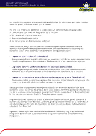Atención Tutorial Integral
Orientaciones para el Coordinador de Tutoría
Los estudiantes requieren una organización participativa de tal manera que todos puedan
tener voz y voto en las decisiones que se tomen.
Por ello, será importante contar en la sección con un comité estudiantil que pueda:
a) Comunicarse con todos los integrantes de la sección
b) Ser dinamizador de la voz del aula
c) Sistematizar las ideas de todos
d) Ser portavoz de las decisiones que se tomen
El docente tutor, luego de conocer a sus estudiantes podrá pedirles que de manera
democrática elijan miembros que conformen el Comité Estudiantil de la sección para
realizar las tareas antes descritas, considerándose los siguientes cargos:
 La persona que coordina, Coordinador(a):
Se encarga de liderar la sesión, dinamizar las reuniones, recordar las tareas o compromisos
pendientes y las pautas de convivencia. Es el vocero de la sección ante otros grupos.
 La persona portavoz y sistematizadora de los acuerdos: Secretario (a)
Se encarga de dejar escrito los acuerdos y compromisos que como sesión se realicen.
Asimismo, asiste al coordinador en el recordatorio de los pendientes de la sección.
 La persona encargada de recoger las propuestas, proyectos, y otros: Dinamizador(a)
Dialoga con todos, recoge ideas, propuestas, proyectos para mejorar la convivencia y los
pone a consideración de todos en las reuniones de grupo.
Este grupo, será el responsable de dirigir el trabajo de los miembros de la sección para
realizar las tareas o actividades propias de la tarea escolar. Asimismo, participará llevando la
voz de la sección, en reuniones para organizar actividades realizadas en la IE para dinamizar
la vida escolar, promovidas desde la Coordinación de tutoría.
Según necesidad o urgencia, y previa autorización del docente tutor, podrá convocar a
reunión a sus compañeros de clase. Asimismo, podrá participar al inicio de la sesión de ATI
para tratar el punto: Revisión de Acuerdos y co-dirigir las actividades de autoevaluación
estudiantil (3ro, 4to y 5to)
El periodo en el cargo del Comité Estudiantil es de un semestre, y según decisión de los
integrantes de la sección pueden continuar el siguiente semestre o proponer nuevos
integrantes.
12
 