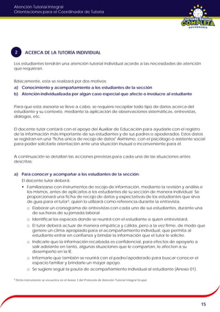 Atención Tutorial Integral
Orientaciones para el Coordinador de Tutoría
Los estudiantes tendrán una atención tutorial individual acorde a las necesidades de atención
que requieran.
Básicamente, esta se realizará por dos motivos:
a) Conocimiento y acompañamiento a los estudiantes de la sección
b) Atención individualizada por algún caso especial que afecte o involucre al estudiante
Para que esta asesoría se lleve a cabo, se requiere recopilar todo tipo de datos acerca del
estudiante y su contexto, mediante la aplicación de observaciones sistemáticas, entrevistas,
diálogos, etc.
El docente tutor contará con el apoyo del Auxiliar de Educación para ayudarle con el registro
de la información más importante de sus estudiantes y de sus padres o apoderados. Estos datos
se registran en una "ficha única de recojo de datos" Asimismo, con el psicólogo o asistente social
para poder solicitarle orientación ante una situación inusual o inconveniente para él.
A continuación se detallan las acciones previstas para cada una de las situaciones antes
descritas:
a) Para conocer y acompañar a los estudiantes de la sección:
El docente tutor deberá:
 Familiarizarse con instrumentos de recojo de información, mediante la revisión y análisis e
los mismos, antes de aplicarlos a los estudiantes de su sección de manera individual. Se
proporcionará una ficha de recojo de datos y expectativas de los estudiantes que sirva
de guía para el tutor³, quien lo utilizará como referencia durante la entrevista.
□ Elaborar un cronograma de entrevistas con cada uno de sus estudiantes, durante una
de sus horas de su jornada laboral.
□ Identificar los espacios donde se reunirá con el estudiante a quien entrevistará.
□ El tutor deberá actuar de manera empática y cálida, pero a la vez firme, de modo que
genere un clima apropiado para el acompañamiento individual, que permita al
estudiante entrar en confianza y brindar la información que el tutor le solicite.
□ Indicarle que la información recabada es confidencial, para efectos de apoyarlo a
salir adelante en tanto, algunas situaciones que le compartan, le afecten a su
desempeño en la IE.
□ Informarle que también se reunirá con el padre/apoderado para buscar conocer el
espacio familiar y brindarle un mayor apoyo.
□ Se sugiere seguir la pauta de acompañamiento individual al estudiante (Anexo 01).
15
ACERCA DE LA TUTORÍA INDIVIDUAL2
³ Dicho instrumento se encuentra en el Anexo 1 del Protocolo de Atención Tutorial Integral Grupal.
 