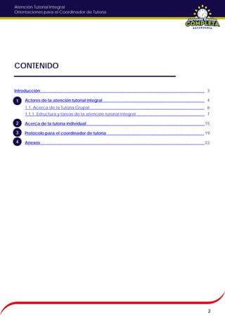 Atención Tutorial Integral
Orientaciones para el Coordinador de Tutoría
CONTENIDO
Introducción ……………………………………………………………………………………………………….
1. Actores de la atención tutorial integral ……………………………………………………………….
1.1. Acerca de la Tutoría Grupal …………………………………………………………………….....
1.1.1. Estructura y tareas de la atención tutorial integral ………………………………………….
2. Acerca de la tutoría individual ………………………………………………………………………….
3. Protocolo para el coordinador de tutoría …………………………………………………………….
4. Anexos ……………………………………………………………………………………………………….
2
1
2
3
4
3
4
6
7
15
19
22
 