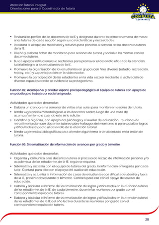 Atención Tutorial Integral
Orientaciones para el Coordinador de Tutoría
 Revisará los perfiles de los docentes de la IE y designará durante la primera semana de marzo
a los tutores de cada sección según sus características y necesidades.
 Realizará el acopio de materiales y recursos para ponerlos al servicio de los docentes tutores
de la IE.
 Diseña y elabora fichas de monitoreo para sesiones de tutoría y socializa las mismas con los
docentes tutores.
 Busca apoyos institucionales o sectoriales para promover el desarrollo eficaz de la atención
tutorial integral a los estudiantes de la IE.
 Promueve la organización de los estudiantes en grupos con fines diversos (estudio, recreación,
hobby, etc.) y su participación en la vida escolar.
 Promueve la participación de los estudiantes en la vida escolar mediante la activación de
diversos espacios donde se evidencia su protagonismo.
Función 02: Acompañar y brindar soporte psicopedagógico al Equipo de Tutores con apoyo de
un psicólogo o trabajador social asignado.
Actividades que debe desarrollar:
 Elabora un cronograma semanal de visitas a las aulas para monitorear sesiones de tutoría.
 Brinda sugerencias metodológicas a los docentes tutores luego de una visita de
acompañamiento o cuando este se lo solicite.
 Coordina y organiza, con apoyo del psicólogo y el auxiliar de educación, reuniones de
retroalimentación con docentes tutores sobre hallazgos del monitoreo o para socializar logros
y dificultades respecto al desarrollo de la atención tutorial.
 Brinda sugerencias bibliográficas para atender algún tema a ser abordado en la sesión de
tutoría.
Función 03: Sistematización de información de avances por grado y bimestre
Actividades que debe desarrollar:
 Organiza y comunica a los docentes tutores el proceso de recojo de información personal y/o
académica de los estudiantes de la IE, según se requiera.
 Sistematiza y socializa con el equipo de tutores del grado, la información entregada por cada
tutor. Contará para ello con el apoyo del auxiliar de educación.
 Sistematiza y actualiza la información de casos de estudiantes con dificultades dentro y fuera
de la IE, presentados durante el bimestre. Contará para ello con el apoyo del auxiliar de
educación.
 Elabora y socializa el informe de sistematización de logros y dificultades en la atención tutorial
de los estudiantes de la IE. de cada bimestre, durante las reuniones por grado con el
correspondiente equipo de tutores.
 Elabora y socializa el informe de sistematización de logros y dificultades en la atención tutorial
de los estudiantes de la IE del año lectivo durante las reuniones por grado con el
correspondiente equipo de tutores.
20
 