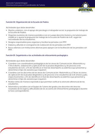 Atención Tutorial Integral
Orientaciones para el Coordinador de Tutoría
Función 04: Organización de la Escuela de Padres
Actividades que debe desarrollar:
 Diseña y elabora, con el apoyo del psicólogo o trabajador social, la propuesta de trabajo de
la Escuela de Padres.
 Organiza reuniones de manera periódica con el cuerpo docente (tutores y no tutores) para
modificar o ajustar la propuesta de trabajo de la Escuela de Padres de la IE. según las
necesidades de los estudiantes.
 Designa responsables para organizar y facilitar las jornadas con PPFF
 Elabora y difunde el cronograma de realización de las jornadas con PPFF
 Busca alianzas con instituciones diversas para apoyar con la facilitación de las jornadas con
PPFF.
Función 05: Seguimiento a las actividades de reforzamiento pedagógico
Actividades que debe desarrollar:
 Coordina con coordinadores pedagógicos de las áreas de Comunicación, Matemática y
CTA el diseño, elaboración y aplicación de la prueba diagnóstica y de proceso a los
estudiantes de la IE, a fin de identificar el nivel de desempeño académico que presentan y
determinar el tipo de asesoría que requieren.
 Coordina con los docentes de las áreas de Comunicación, Matemática y CTA las acciones
de aplicación de la prueba diagnóstica y de proceso a los estudiantes de la IE (marzo y julio,
respectivamente), a fin de identificar el nivel de desempeño académico que presentan y
determinar el tipo de asesoría que requieren.
 Realiza visitas de manera esporádica que permitan verificar la atención diferencial de los
estudiantes.
 Sistematiza y socializa con el Equipo de Tutores del grado y los docentes del área los
resultados de los logros y dificultades de las acciones de reforzamiento pedagógico durante
la hora correspondiente.
21
 