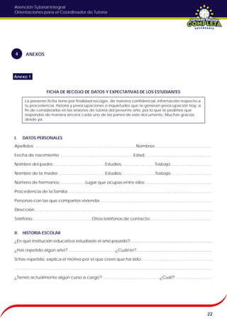 Atención Tutorial Integral
Orientaciones para el Coordinador de Tutoría
FICHA DE RECOJO DE DATOS Y EXPECTATIVAS DE LOS ESTUDIANTES
I. DATOS PERSONALES
Apellidos: ………………………………………………………………Nombres:…………..………….……..……
Fecha de nacimiento: …………………………………………….Edad:………………………………...………
Nombre del padre:………………….……………Estudios: …………………. Trabajo:…………..……………
Nombre de la madre:…………………..………..Estudios:…….……………..Trabajo:…………..……………
Número de hermanos:………………Lugar que ocupas entre ellos: ………………………………………..
Procedencia de la familia:…………………………………………………………………………………………
Personas con las que compartes vivienda: ……………………………………………….……………………
Dirección:……………………………………………………………………………………………………………….
Teléfono:……………………………………Otros teléfonos de contacto:………………..……………………
II. HISTORIA ESCOLAR
¿En qué institución educativa estudiaste el año pasado?........................................................................
¿Has repetido algún año?..........................................¿Cuál/es?..................................................................
Si has repetido, explica el motivo por el que crees que ha sido:…………………………………………...
……………………………………………………………………………………………………………………………
¿Tienes actualmente algún curso a cargo? :………………………….………¿Cuál? ………….…….……
22
ANEXOS4
La presente ficha tiene por finalidad recoger, de manera confidencial, información respecto a
tu procedencia, historia y preocupaciones o inquietudes que te generan preocupación hoy, a
fin de considerarlos en las sesiones de tutoría del presente año, por lo que te pedimos que
respondas de manera sincera cada uno de las partes de este documento. Muchas gracias
desde ya.
Anexo 1
 