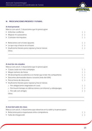 Atención Tutorial Integral
Orientaciones para el Coordinador de Tutoría
III. PREOCUPACIONES PRESENTES Y FUTURAS:
A nivel personal:
Marca con una X, 3 situaciones que te preocupan:
 Enfrentar conflictos ( )
 Mejorar mi autoestima ( )
 Controlar mis impulsos ( )
 Relaciones con el sexo opuesto ( )
 Lo que voy a hacer en el futuro ( )
 Insuficiente horario para repasar y hacer tareas ( )
Otros
A nivel de mis estudios:
Marca con una X, 3 situaciones que te preocupan:
 Cursos cada vez más complejos ( )
 Mayor número de horas ( )
 Mi desempeño académico es menor que el de mis compañeros ( )
 Docentes demasiado duros o severos (más del 50%) ( )
 Pocas horas de descanso ( )
 Insuficiente horario para repasar y hacer tareas:
□ Por obligaciones asignadas en casa ( )
□ Por invertir tiempo en distracciones con internet y videojuegos ( )
□ Por salir con amigos ( )
Otros
A nivel del salón de clase:
Marca con una X, 3 situaciones que observas en tu salón y te preocupan:
 Relaciones poco respetuosas entre compañeros ( )
 Falta de integración ( )
23
 