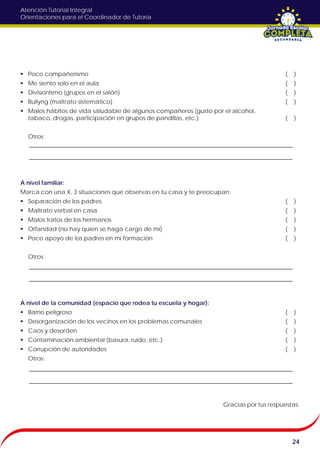 Atención Tutorial Integral
Orientaciones para el Coordinador de Tutoría
 Poco compañerismo ( )
 Me siento solo en el aula ( )
 Divisionismo (grupos en el salón) ( )
 Bullyng (maltrato sistemático) ( )
 Malos hábitos de vida saludable de algunos compañeros (gusto por el alcohol,
tabaco, drogas, participación en grupos de pandillas, etc.) ( )
Otros
A nivel familiar:
Marca con una X, 3 situaciones que observas en tu casa y te preocupan:
 Separación de los padres ( )
 Maltrato verbal en casa ( )
 Malos tratos de los hermanos ( )
 Orfandad (no hay quien se haga cargo de mí) ( )
 Poco apoyo de los padres en mi formación ( )
Otros
A nivel de la comunidad (espacio que rodea tu escuela y hogar):
 Barrio peligroso ( )
 Desorganización de los vecinos en los problemas comunales ( )
 Caos y desorden ( )
 Contaminación ambiental (basura, ruido, etc.) ( )
 Corrupción de autoridades ( )
Otros:
Gracias por tus respuestas.
24
 