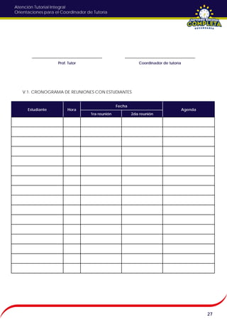 Atención Tutorial Integral
Orientaciones para el Coordinador de Tutoría
27
V.1. CRONOGRAMA DE REUNIONES CON ESTUDIANTES
Estudiante Hora
Fecha
Agenda
1ra reunión 2da reunión
Prof. Tutor Coordinador de tutoría
 