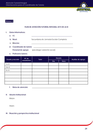 Atención Tutorial Integral
Orientaciones para el Coordinador de Tutoría
PLAN DE ATENCIÓN TUTORÍAL INTEGRAL 2015 DE LA IE
I. Datos Informativos:
a. I.E. _______________________________________________
b. Nivel: Secundaria de Jornada Escolar Completa
c. Director: ________________________________________________
d. Coordinador de tutoría: ______________________________________________
Personal de apoyo: (psicólogo/ asistente social)
e. Profesores tutores:
f. Meta de atención: ______________________________________________
II. Ideario institucional:
Misión:
Visión:
III. Situación y perspectiva institucional
29
Anexo 3
Grado y sección
N° de
estudiantes
Tutor
Horario
Auxiliar de apoyo
Día Hora
1ro A
2do B
3ro A
-
-
-
-
 
