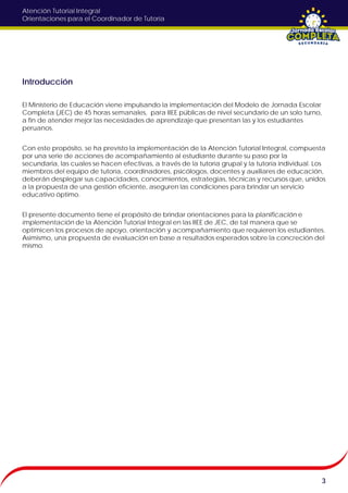 Atención Tutorial Integral
Orientaciones para el Coordinador de Tutoría
Introducción
El Ministerio de Educación viene impulsando la implementación del Modelo de Jornada Escolar
Completa (JEC) de 45 horas semanales, para IIEE públicas de nivel secundario de un solo turno,
a fin de atender mejor las necesidades de aprendizaje que presentan las y los estudiantes
peruanos.
Con este propósito, se ha previsto la implementación de la Atención Tutorial Integral, compuesta
por una serie de acciones de acompañamiento al estudiante durante su paso por la
secundaria, las cuales se hacen efectivas, a través de la tutoría grupal y la tutoría individual. Los
miembros del equipo de tutoría, coordinadores, psicólogos, docentes y auxiliares de educación,
deberán desplegar sus capacidades, conocimientos, estrategias, técnicas y recursos que, unidos
a la propuesta de una gestión eficiente, aseguren las condiciones para brindar un servicio
educativo óptimo.
El presente documento tiene el propósito de brindar orientaciones para la planificación e
implementación de la Atención Tutorial Integral en las IIEE de JEC, de tal manera que se
optimicen los procesos de apoyo, orientación y acompañamiento que requieren los estudiantes.
Asimismo, una propuesta de evaluación en base a resultados esperados sobre la concreción del
mismo.
3
 