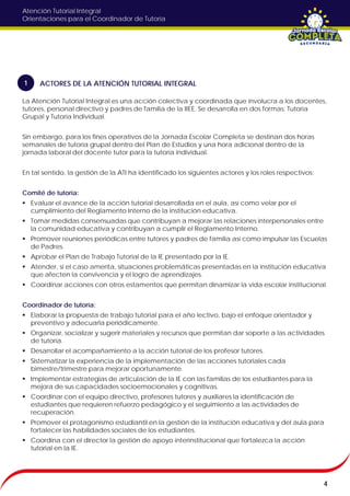 Atención Tutorial Integral
Orientaciones para el Coordinador de Tutoría
La Atención Tutorial Integral es una acción colectiva y coordinada que involucra a los docentes,
tutores, personal directivo y padres de familia de la IIEE. Se desarrolla en dos formas: Tutoría
Grupal y Tutoría Individual.
Sin embargo, para los fines operativos de la Jornada Escolar Completa se destinan dos horas
semanales de tutoría grupal dentro del Plan de Estudios y una hora adicional dentro de la
jornada laboral del docente tutor para la tutoría individual.
En tal sentido, la gestión de la ATI ha identificado los siguientes actores y los roles respectivos:
Comité de tutoría:
 Evaluar el avance de la acción tutorial desarrollada en el aula, así como velar por el
cumplimiento del Reglamento Interno de la institución educativa.
 Tomar medidas consensuadas que contribuyan a mejorar las relaciones interpersonales entre
la comunidad educativa y contribuyan a cumplir el Reglamento Interno.
 Promover reuniones periódicas entre tutores y padres de familia así como impulsar las Escuelas
de Padres.
 Aprobar el Plan de Trabajo Tutorial de la IE presentado por la IE.
 Atender, si el caso amerita, situaciones problemáticas presentadas en la institución educativa
que afecten la convivencia y el logro de aprendizajes.
 Coordinar acciones con otros estamentos que permitan dinamizar la vida escolar institucional.
Coordinador de tutoría:
 Elaborar la propuesta de trabajo tutorial para el año lectivo, bajo el enfoque orientador y
preventivo y adecuarla periódicamente.
 Organizar, socializar y sugerir materiales y recursos que permitan dar soporte a las actividades
de tutoría.
 Desarrollar el acompañamiento a la acción tutorial de los profesor tutores.
 Sistematizar la experiencia de la implementación de las acciones tutoriales cada
bimestre/trimestre para mejorar oportunamente.
 Implementar estrategias de articulación de la IE con las familias de los estudiantes para la
mejora de sus capacidades socioemocionales y cognitivas.
 Coordinar con el equipo directivo, profesores tutores y auxiliares la identificación de
estudiantes que requieren refuerzo pedagógico y el seguimiento a las actividades de
recuperación.
 Promover el protagonismo estudiantil en la gestión de la institución educativa y del aula para
fortalecer las habilidades sociales de los estudiantes.
 Coordina con el director la gestión de apoyo interinstitucional que fortalezca la acción
tutorial en la IE.
4
ACTORES DE LA ATENCIÓN TUTORIAL INTEGRAL1
 