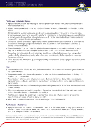 Atención Tutorial Integral
Orientaciones para el Coordinador de Tutoría
Psicólogo o Trabajador Social:
 Apoyar la formulación de estrategias para la promoción de la Convivencia Democrática e
Intercultural en la IE.
 Acompañar al coordinador de tutoría en el establecimiento y monitoreo de las acciones de
tutoría.
 Brindar soporte socioemocional a los directivos, coordinadores y profesores en su ejercicio
profesional para lograr una atención oportuna y pertinente a situaciones y casos que afecten
la convivencia democrática e intercultural en la IE y entre los estudiantes en los espacios de
recreación y ambientes de aprendizajes.
 Coordinar con los profesores y profesores tutores para orientar su accionar en la atención de
situaciones de riesgo que puedan afectar a los estudiantes y en los casos de violencia y
acoso entre estudiantes.
 Promover la elaboración colectiva y la implementación de normas de convivencia para
mejorar el ambiente educativo y los valores democráticos en la institución educativa
 Coordinar con el equipo directivo la organización de actividades educativas con padres y
madres de familia y relacionados a los intereses y necesidades de los estudiantes para su
formación integral.
 Otras actividades inherentes que designen el Órgano Directivo y Pedagógico de la Institución
Educativa.
Tutor:
 Elaborar el Plan de Tutoría del aula, considerando las características, intereses y necesidades
de los estudiantes.
 Mantener con los estudiantes del grado una relación de cercanía basada en el diálogo, el
respeto y la comprensión.
 Acompañar y orientar a los estudiantes en los distintos momentos de su vida en la escuela,
aprovechando todas las actividades curriculares y extracurriculares como oportunidades de
aprendizaje.
 Promover entre los estudiantes el diálogo, el debate y la reflexión acerca de temas relevantes
o de su interés.
 Atender u orientar a los padres en su labor formativa; manteniéndolos informados sobre las
potencialidades, logros y dificultades de sus hijos.
 Realizar, con apoyo del psicólogo, seguimiento a casos de estudiantes con problemas
académicos y/o socio-afectivos de su sección.
 Asistir a los docentes durante las salidas de campo con los estudiantes.
Auxiliares de Educación¹:
 Apoyar a la labor del profesor en la conducción de actividades específicas y generales de la
institución educativa (formaciones, actos cívicos, y otras celebraciones educativas, así como
en los recreos) de manera permanente.
5
¹ Las funciones de los auxiliares que se detallan en el cuadro, consideran lo establecido en la Ley Nº 25212, publicada el 20-05-90, cuyo texto
modificado dice: "Artículo 64.- (…) Los auxiliares de educación son considerados como personal docente sin título pedagógico en servicio. El
reglamento normará las características de sus funciones".
 