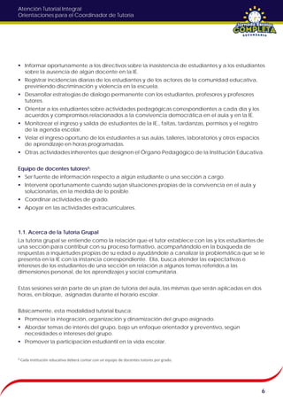 Atención Tutorial Integral
Orientaciones para el Coordinador de Tutoría
 Informar oportunamente a los directivos sobre la inasistencia de estudiantes y a los estudiantes
sobre la ausencia de algún docente en la IE.
 Registrar incidencias diarias de los estudiantes y de los actores de la comunidad educativa,
previniendo discriminación y violencia en la escuela.
 Desarrollar estrategias de dialogo permanente con los estudiantes, profesores y profesores
tutores.
 Orientar a los estudiantes sobre actividades pedagógicas correspondientes a cada día y los
acuerdos y compromisos relacionados a la convivencia democrática en el aula y en la IE.
 Monitorear el ingreso y salida de estudiantes de la IE., faltas, tardanzas, permisos y el registro
de la agenda escolar.
 Velar el ingreso oportuno de los estudiantes a sus aulas, talleres, laboratorios y otros espacios
de aprendizaje en horas programadas.
 Otras actividades inherentes que designen el Órgano Pedagógico de la Institución Educativa.
Equipo de docentes tutores²:
 Ser fuente de información respecto a algún estudiante o una sección a cargo.
 Intervenir oportunamente cuando surjan situaciones propias de la convivencia en el aula y
solucionarlas, en la medida de lo posible.
 Coordinar actividades de grado.
 Apoyar en las actividades extracurriculares.
1.1. Acerca de la Tutoría Grupal
La tutoría grupal se entiende como la relación que el tutor establece con las y los estudiantes de
una sección para contribuir con su proceso formativo, acompañándolo en la búsqueda de
respuestas a inquietudes propias de su edad o ayudándole a canalizar la problemática que se le
presenta en la IE con la instancia correspondiente. Ella, busca atender las expectativas e
intereses de los estudiantes de una sección en relación a algunos temas referidos a las
dimensiones personal, de los aprendizajes y social comunitaria.
Estas sesiones serán parte de un plan de tutoría del aula, las mismas que serán aplicadas en dos
horas, en bloque, asignadas durante el horario escolar.
Básicamente, esta modalidad tutorial busca:
 Promover la integración, organización y dinamización del grupo asignado.
 Abordar temas de interés del grupo, bajo un enfoque orientador y preventivo, según
necesidades e intereses del grupo.
 Promover la participación estudiantil en la vida escolar.
6
² Cada institución educativa deberá contar con un equipo de docentes tutores por grado.
 