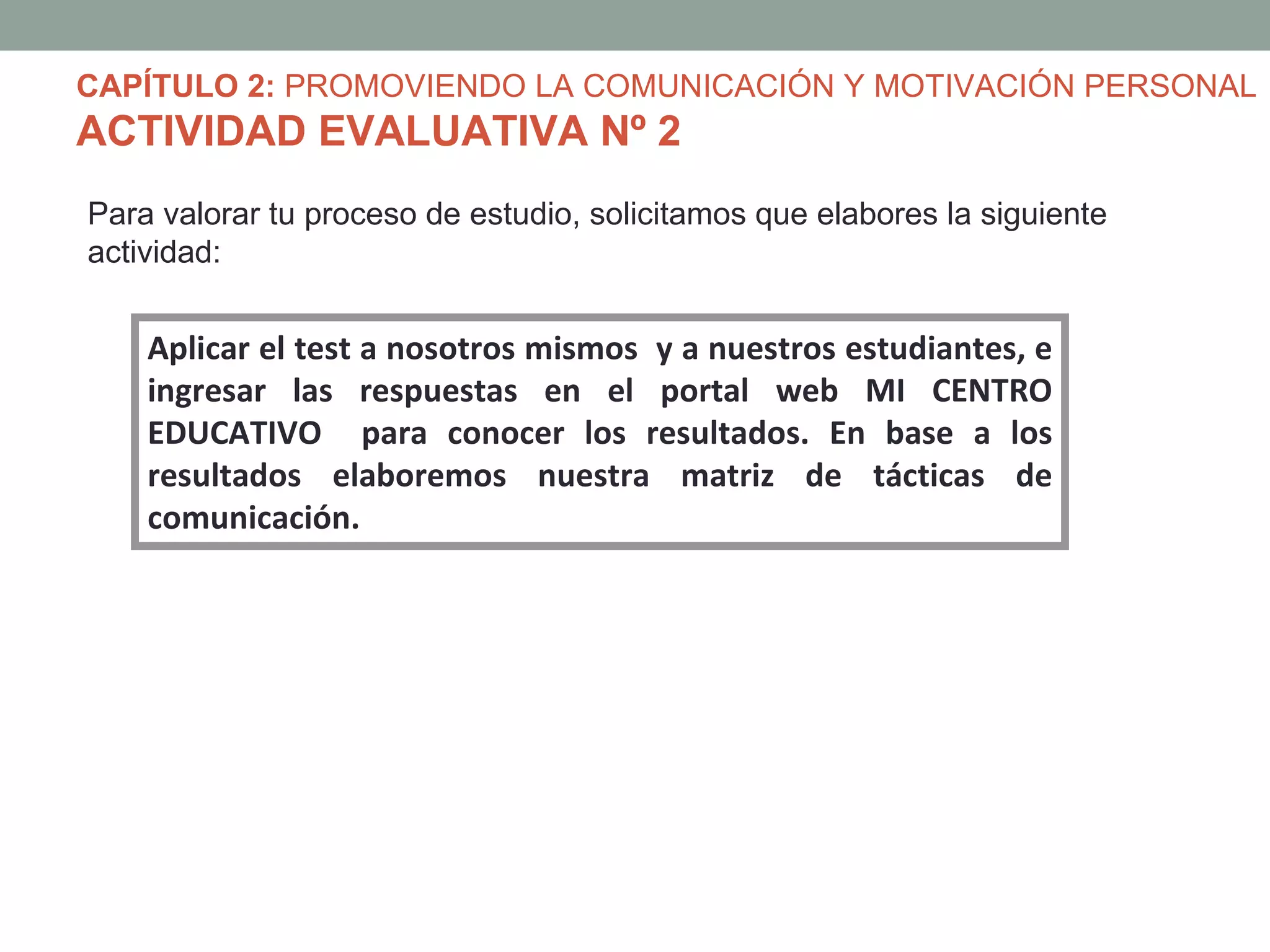 CAPÍTULO 2: PROMOVIENDO LA COMUNICACIÓN Y MOTIVACIÓN PERSONAL
ACTIVIDAD EVALUATIVA Nº 2
Para valorar tu proceso de estudio, solicitamos que elabores la siguiente
actividad:


    Aplicar el test a nosotros mismos y a nuestros estudiantes, e
    ingresar las respuestas en el portal web MI CENTRO
    EDUCATIVO para conocer los resultados. En base a los
    resultados elaboremos nuestra matriz de tácticas de
    comunicación.
 