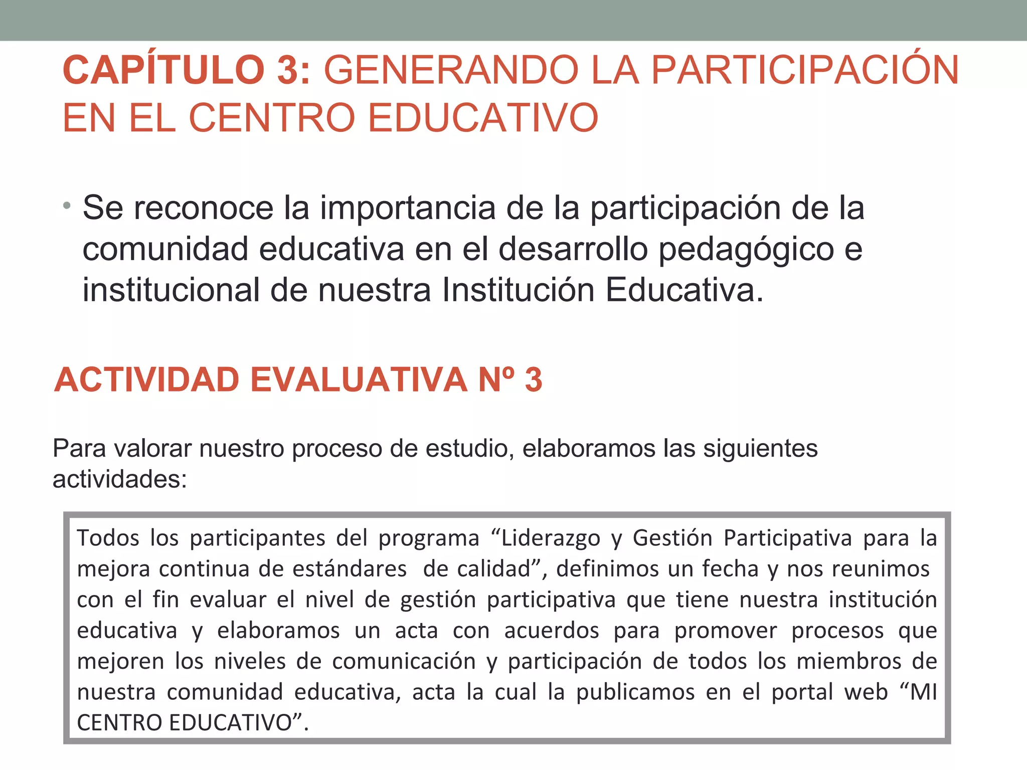 CAPÍTULO 3: GENERANDO LA PARTICIPACIÓN
EN EL CENTRO EDUCATIVO

• Se reconoce la importancia de la participación de la
  comunidad educativa en el desarrollo pedagógico e
  institucional de nuestra Institución Educativa.

ACTIVIDAD EVALUATIVA Nº 3
Para valorar nuestro proceso de estudio, elaboramos las siguientes
actividades:

  Todos los participantes del programa “Liderazgo y Gestión Participativa para la
  mejora continua de estándares de calidad”, definimos un fecha y nos reunimos
  con el fin evaluar el nivel de gestión participativa que tiene nuestra institución
  educativa y elaboramos un acta con acuerdos para promover procesos que
  mejoren los niveles de comunicación y participación de todos los miembros de
  nuestra comunidad educativa, acta la cual la publicamos en el portal web “MI
  CENTRO EDUCATIVO”.
 