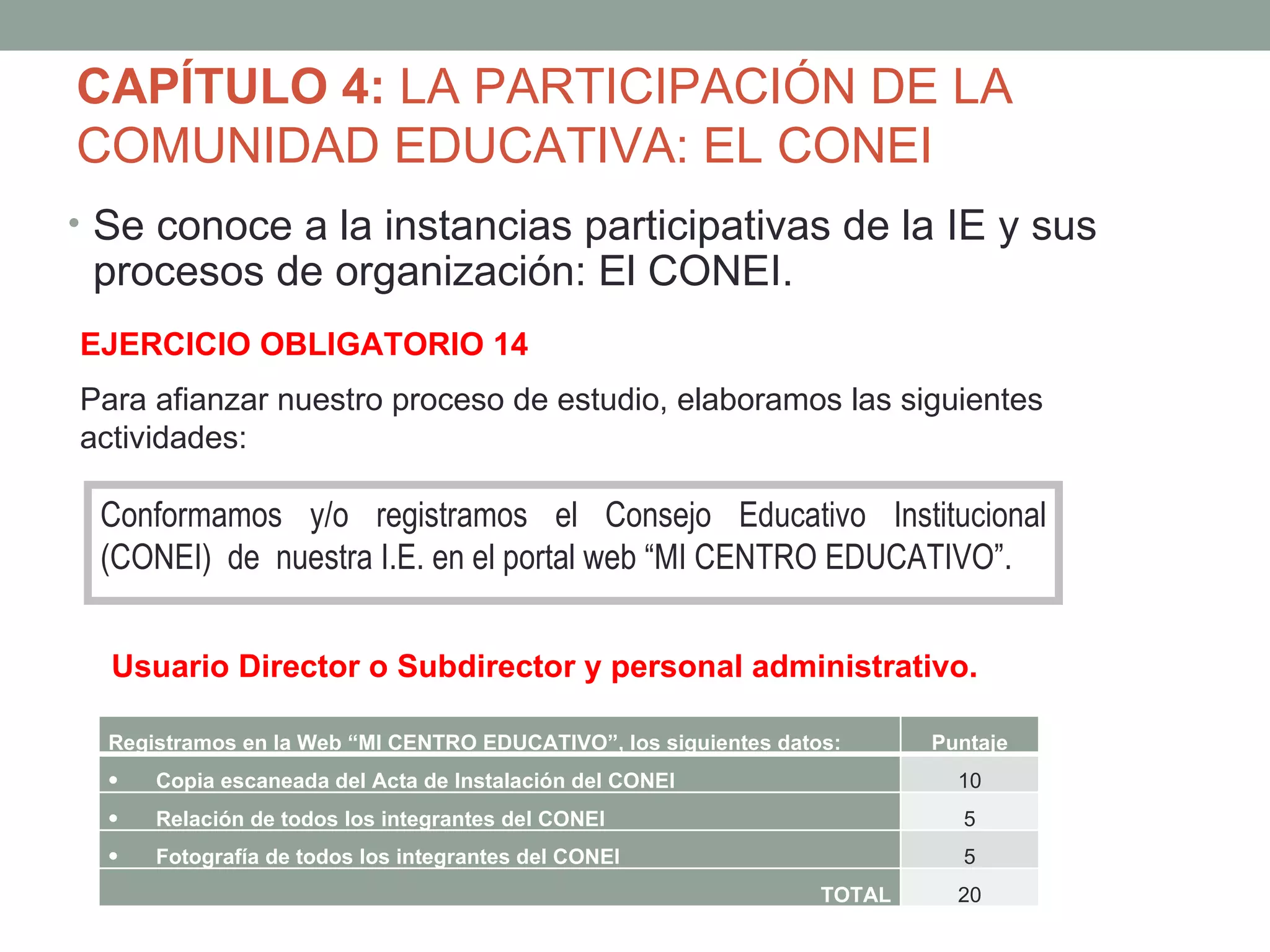 CAPÍTULO 4: LA PARTICIPACIÓN DE LA
COMUNIDAD EDUCATIVA: EL CONEI
• Se conoce a la instancias participativas de la IE y sus
 procesos de organización: El CONEI.
EJERCICIO OBLIGATORIO 14
Para afianzar nuestro proceso de estudio, elaboramos las siguientes
actividades:

 Conformamos y/o registramos el Consejo Educativo Institucional
 (CONEI) de nuestra I.E. en el portal web “MI CENTRO EDUCATIVO”.


  Usuario Director o Subdirector y personal administrativo.

  Registramos en la Web “MI CENTRO EDUCATIVO”, los siguientes datos:      Puntaje
  •   Copia escaneada del Acta de Instalación del CONEI                     10
  •   Relación de todos los integrantes del CONEI                           5
  •   Fotografía de todos los integrantes del CONEI                         5
                                                                  TOTAL     20
 