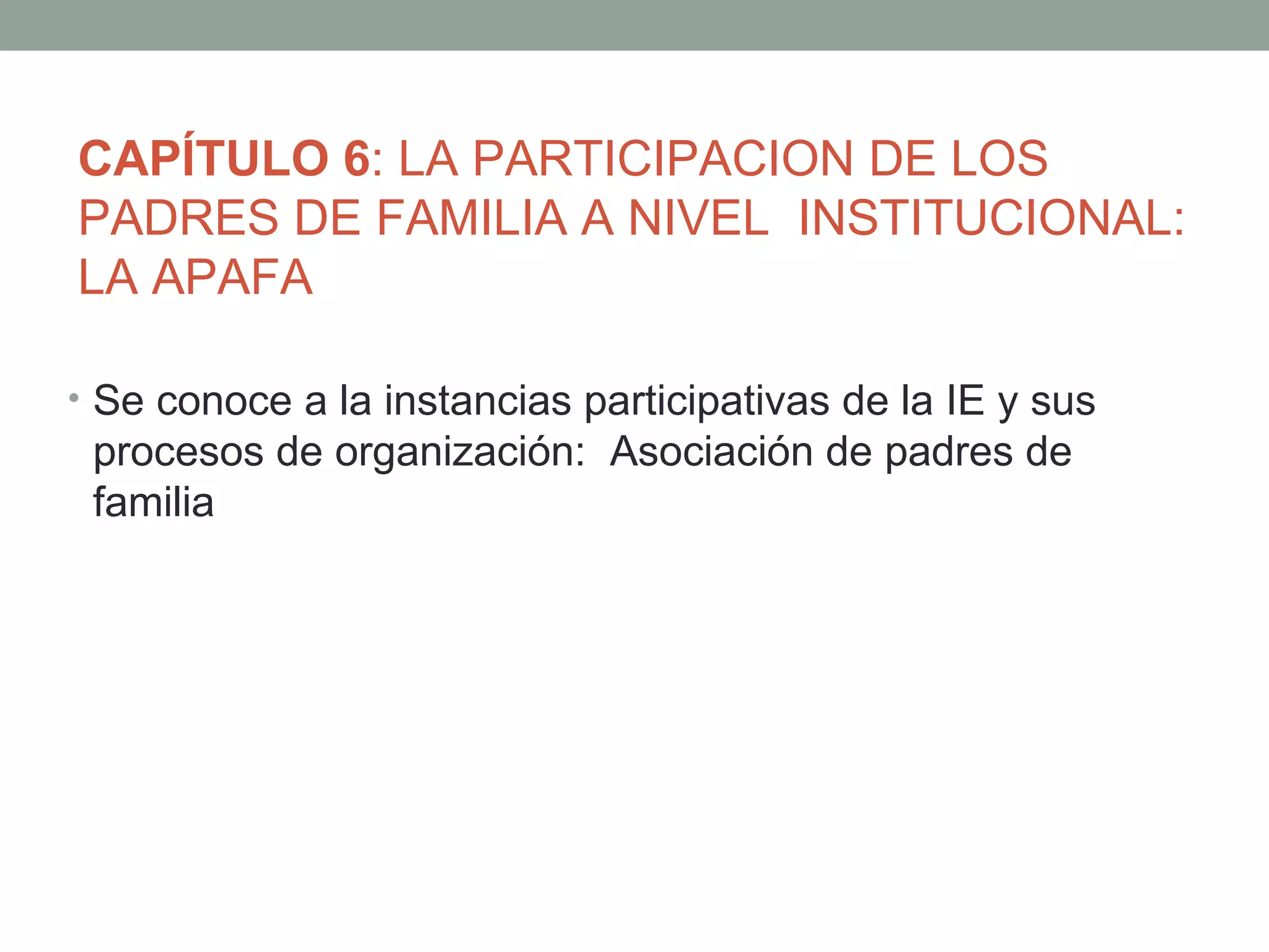 CAPÍTULO 6: LA PARTICIPACION DE LOS
PADRES DE FAMILIA A NIVEL INSTITUCIONAL:
LA APAFA

• Se conoce a la instancias participativas de la IE y sus
 procesos de organización: Asociación de padres de
 familia
 