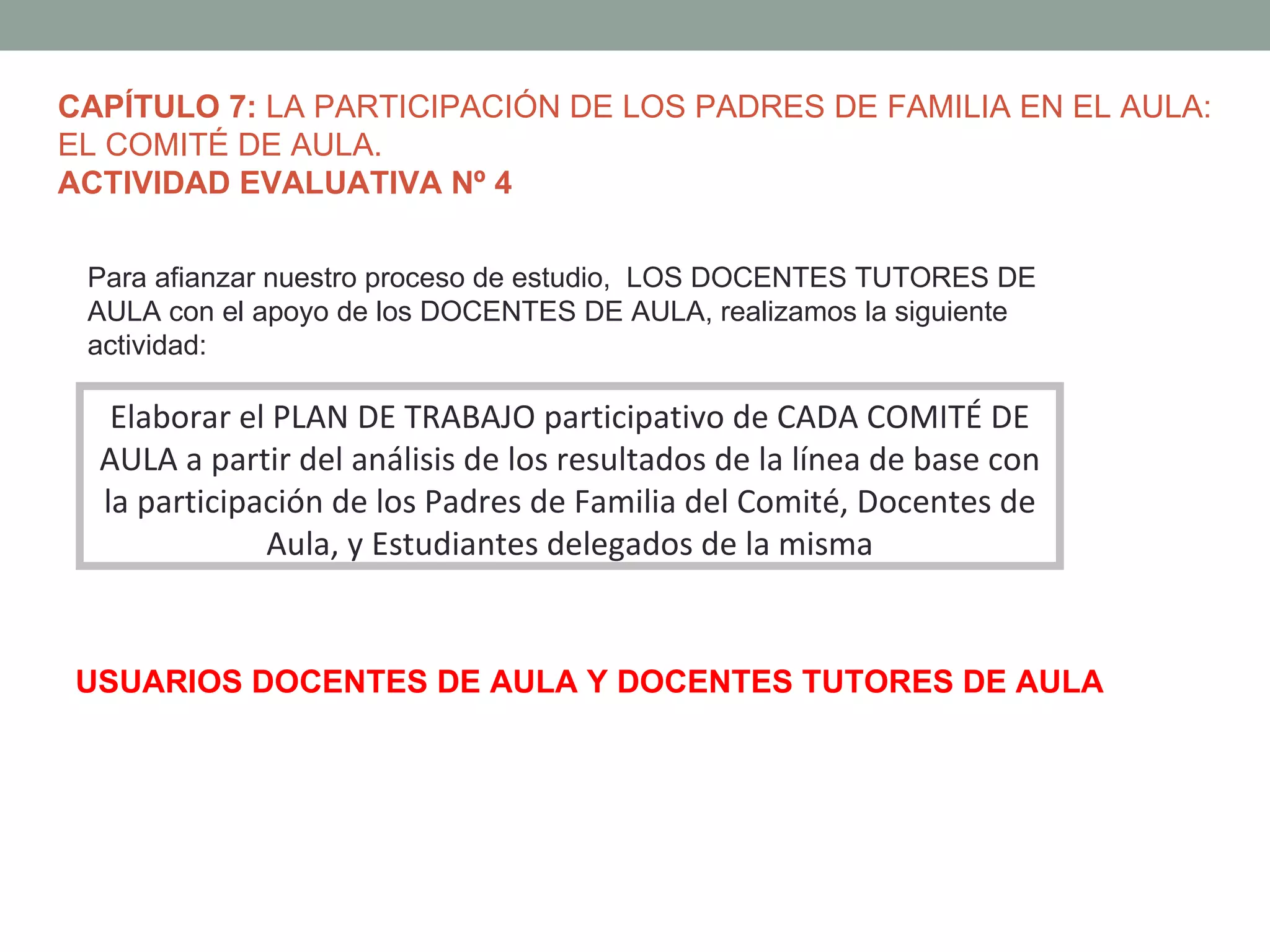 CAPÍTULO 7: LA PARTICIPACIÓN DE LOS PADRES DE FAMILIA EN EL AULA:
EL COMITÉ DE AULA.
ACTIVIDAD EVALUATIVA Nº 4

 Para afianzar nuestro proceso de estudio, LOS DOCENTES TUTORES DE
 AULA con el apoyo de los DOCENTES DE AULA, realizamos la siguiente
 actividad:

   Elaborar el PLAN DE TRABAJO participativo de CADA COMITÉ DE
  AULA a partir del análisis de los resultados de la línea de base con
  la participación de los Padres de Familia del Comité, Docentes de
              Aula, y Estudiantes delegados de la misma


USUARIOS DOCENTES DE AULA Y DOCENTES TUTORES DE AULA
 