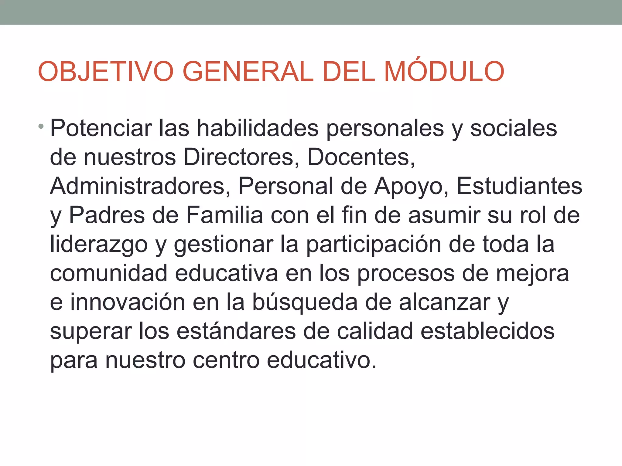 OBJETIVO GENERAL DEL MÓDULO
• Potenciar las habilidades personales y sociales
 de nuestros Directores, Docentes,
 Administradores, Personal de Apoyo, Estudiantes
 y Padres de Familia con el fin de asumir su rol de
 liderazgo y gestionar la participación de toda la
 comunidad educativa en los procesos de mejora
 e innovación en la búsqueda de alcanzar y
 superar los estándares de calidad establecidos
 para nuestro centro educativo.
 