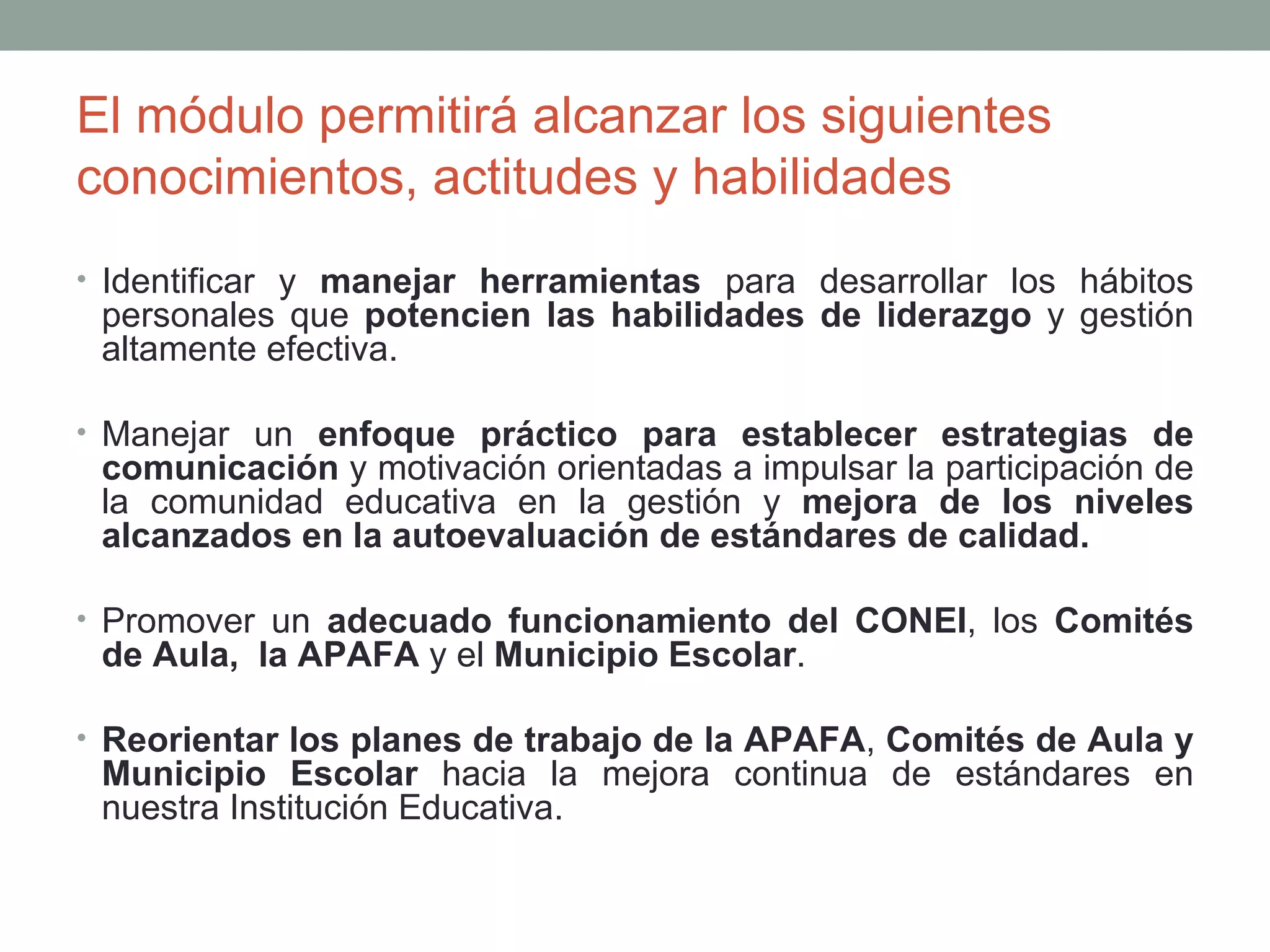 El módulo permitirá alcanzar los siguientes
conocimientos, actitudes y habilidades
• Identificar y manejar herramientas para desarrollar los hábitos
 personales que potencien las habilidades de liderazgo y gestión
 altamente efectiva.

• Manejar un enfoque práctico para establecer estrategias de
 comunicación y motivación orientadas a impulsar la participación de
 la comunidad educativa en la gestión y mejora de los niveles
 alcanzados en la autoevaluación de estándares de calidad.

• Promover un adecuado funcionamiento del CONEI, los Comités
 de Aula, la APAFA y el Municipio Escolar.

• Reorientar los planes de trabajo de la APAFA, Comités de Aula y
 Municipio Escolar hacia la mejora continua de estándares en
 nuestra Institución Educativa.
 