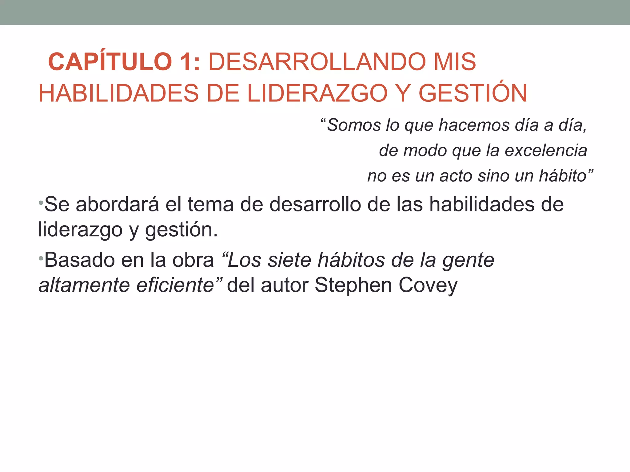CAPÍTULO 1: DESARROLLANDO MIS
HABILIDADES DE LIDERAZGO Y GESTIÓN
                              “Somos lo que hacemos día a día,
                                    de modo que la excelencia
                                  no es un acto sino un hábito”
•Se abordará el tema de desarrollo de las habilidades de
liderazgo y gestión.
•Basado en la obra “Los siete hábitos de la gente
altamente eficiente” del autor Stephen Covey
 