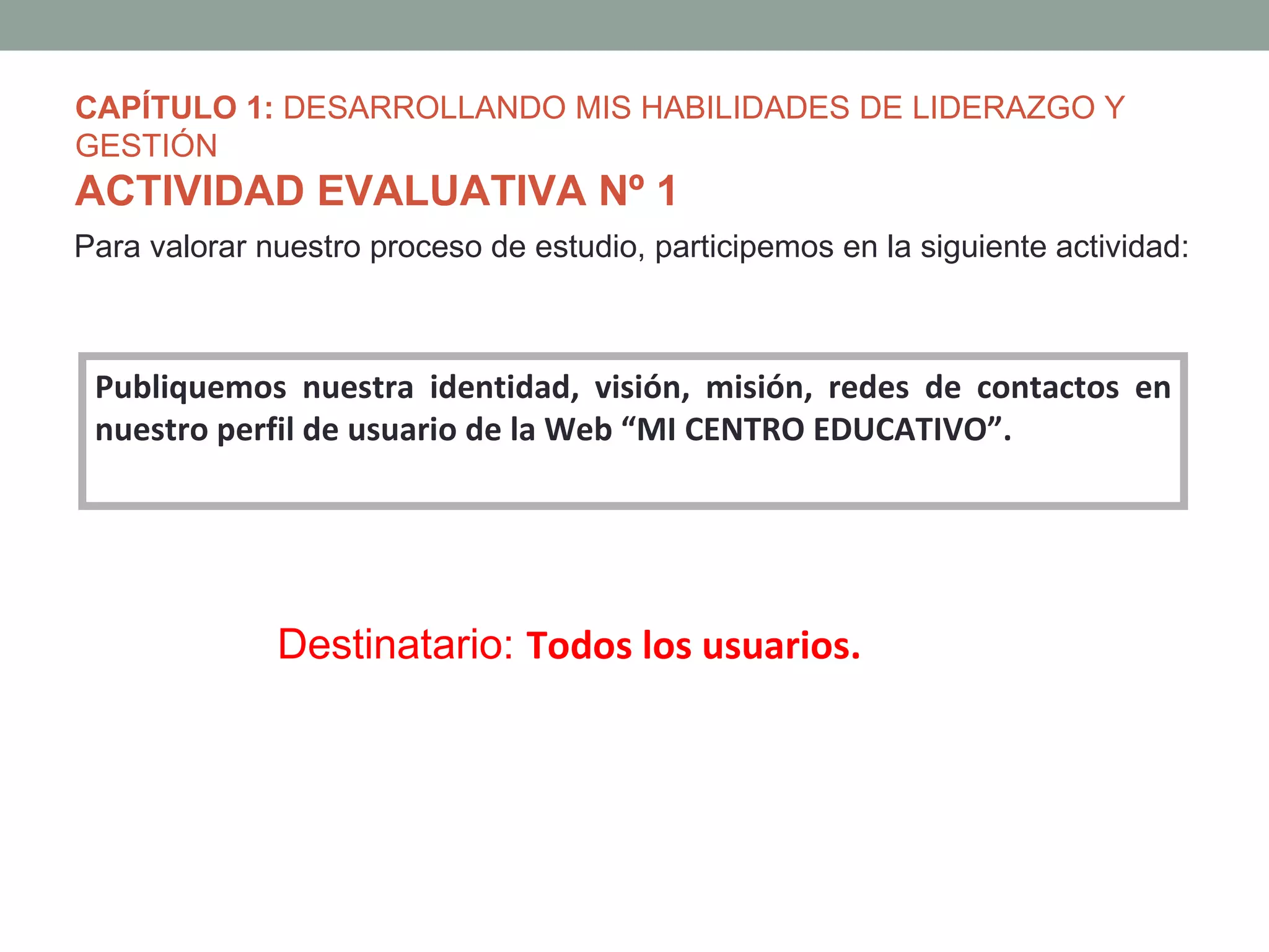 CAPÍTULO 1: DESARROLLANDO MIS HABILIDADES DE LIDERAZGO Y
GESTIÓN
ACTIVIDAD EVALUATIVA Nº 1
Para valorar nuestro proceso de estudio, participemos en la siguiente actividad:



 Publiquemos nuestra identidad, visión, misión, redes de contactos en
 nuestro perfil de usuario de la Web “MI CENTRO EDUCATIVO”.




              Destinatario: Todos los usuarios.
 