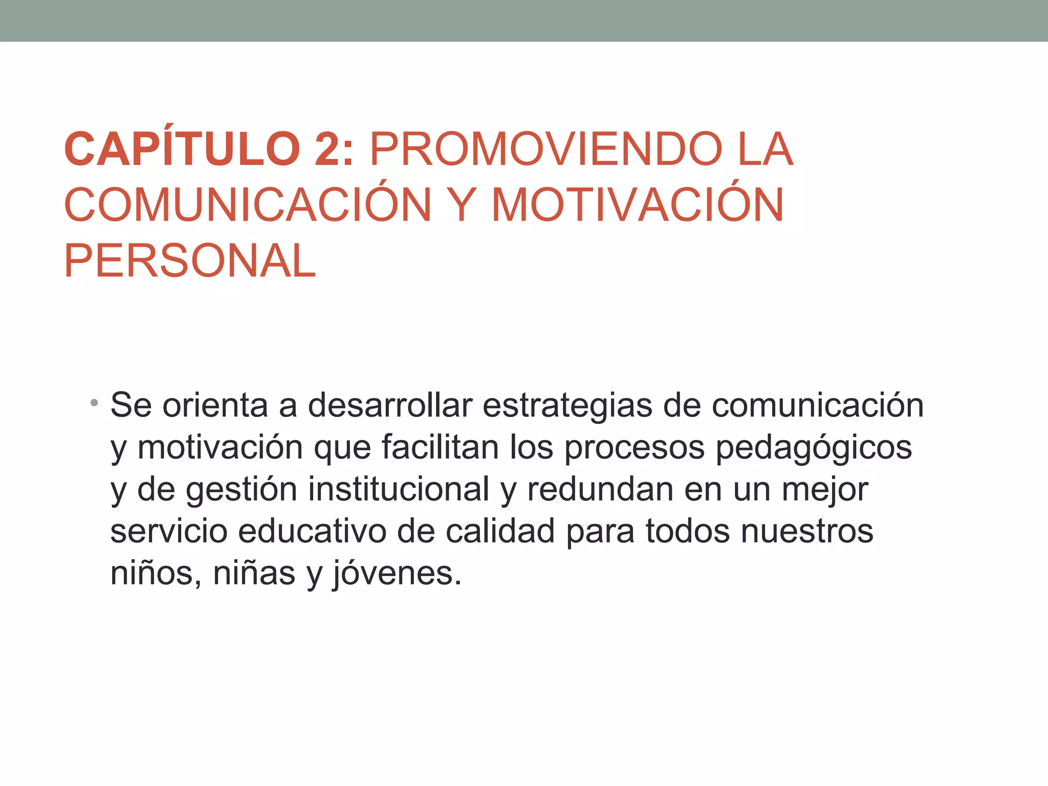 CAPÍTULO 2: PROMOVIENDO LA
COMUNICACIÓN Y MOTIVACIÓN
PERSONAL

• Se orienta a desarrollar estrategias de comunicación
 y motivación que facilitan los procesos pedagógicos
 y de gestión institucional y redundan en un mejor
 servicio educativo de calidad para todos nuestros
 niños, niñas y jóvenes.
 