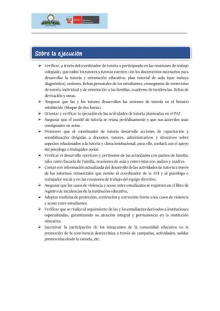 _____________________________________________________________________________
Para ejecutar las actividades de implementación tenemos en cuenta lo siguiente:
 Verificar, a través del coordinador de tutoría o participando en las reuniones de trabajo
colegiado, que todos los tutores y tutoras cuenten con los documentos necesarios para
desarrollar la tutoría y orientación educativa: plan tutorial de aula (que incluya
diagnóstico), sesiones, fichas personales de los estudiantes, cronograma de entrevistas
de tutoría individual y de orientación a las familias, cuaderno de incidencias, fichas de
derivación y otras.
 Asegurar que las y los tutores desarrollen las sesiones de tutoría en el horario
establecido (bloque de dos horas).
 Orientar y verificar la ejecución de las actividades de tutoría planteadas en el PAT.
 Asegurar que el comité de tutoría se reúna periódicamente y que sus acuerdos sean
consignados en actas.
 Promover que el coordinador de tutoría desarrolle acciones de capacitación y
sensibilización dirigidas a docentes, tutores, administrativos y directivos sobre
aspectos relacionados a la tutoría y clima institucional; para ello, contará con el apoyo
del psicólogo o trabajador social.
 Verificar el desarrollo oportuno y pertinente de las actividades con padres de familia,
tales como Escuela de Familia, reuniones de aula y entrevistas con padres y madres.
 Contar con información actualizada del desarrollo de las actividades de tutoría a través
de los informes trimestrales que remite el coordinador de la ATI y el psicólogo o
trabajador social y en las reuniones de trabajo del equipo directivo.
 Asegurar que los casos de violencia y acoso entre estudiantes se registren en el libro de
registro de incidencias de la institución educativa.
 Adoptar medidas de protección, contención y corrección frente a los casos de violencia
y acoso entre estudiantes.
 Verificar que se realice el seguimiento de las y los estudiantes derivados a instituciones
especializadas, garantizando su atención integral y permanencia en la institución
educativa.
 Incentivar la participación de los integrantes de la comunidad educativa en la
promoción de la convivencia democrática a través de campañas, actividades, salidas
promovidas desde la escuela, etc.
Sobre la ejecución
 