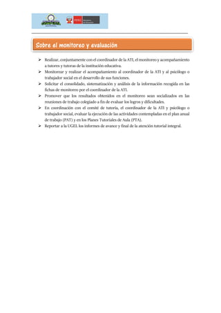 _____________________________________________________________________________
 Realizar, conjuntamente con el coordinador de la ATI, el monitoreo y acompañamiento
a tutores y tutoras de la institución educativa.
 Monitorear y realizar el acompañamiento al coordinador de la ATI y al psicólogo o
trabajador social en el desarrollo de sus funciones.
 Solicitar el consolidado, sistematización y análisis de la información recogida en las
fichas de monitoreo por el coordinador de la ATI.
 Promover que los resultados obtenidos en el monitoreo sean socializados en las
reuniones de trabajo colegiado a fin de evaluar los logros y dificultades.
 En coordinación con el comité de tutoría, el coordinador de la ATI y psicólogo o
trabajador social, evaluar la ejecución de las actividades contempladas en el plan anual
de trabajo (PAT) y en los Planes Tutoriales de Aula (PTA).
 Reportar a la UGEL los informes de avance y final de la atención tutorial integral.
Sobre el monitoreo y evaluación
 