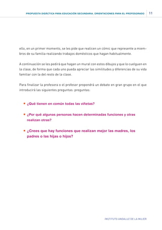PROPUESTA DIDÁCTICA PARA EDUCACIÓN SECUNDARIA. ORIENTACIONES PARA EL PROFESORADO

ello, en un primer momento, se les pide que realicen un cómic que represente a miembros de su familia realizando trabajos domésticos que hagan habitualmente.
A continuación se les pedirá que hagan un mural con estos dibujos y que lo cuelguen en
la clase, de forma que cada uno pueda apreciar las similitudes y diferencias de su vida
familiar con la del resto de la clase.
Para finalizar la profesora o el profesor propondrá un debate en gran grupo en el que
introducirá las siguientes preguntas: preguntas:

•	 ¿Qué tienen en común todas las viñetas?
•	 ¿Por qué algunas personas hacen determinadas funciones y otras
realizan otras?

•	 ¿Crees que hay funciones que realizan mejor las madres, los
padres o las hijas o hijos?

INSTITUTO ANDALUZ DE LA MUJER

11

 