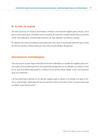 PROPUESTA DIDÁCTICA PARA EDUCACIÓN SECUNDARIA. ORIENTACIONES PARA EL PROFESORADO

B. Tu lista de regalos
En este ejercicio se invita al alumnado a realizar una lista de regalos para chicas y otra
para chicos para que constaten cómo muchos de nuestros comportamientos y acciones
están marcados por un profundo sexismo sin que apenas nos demos cuenta.
El objetivo de esta actividad es precisamente ése, que el alumnado advierta que actúa
de forma sexista condicionado por los roles y estereotipos de género.

Orientaciones metodológicas
Una vez que el grupo haya realizado de forma individual su listado de regalos para chicas y para chicos plantearemos las siguientes preguntas en un debate con toda la clase
en el que el profesorado guiará y conducirá los temas hasta llegar a las conclusiones
que nos interesan.
¿Te has detenido a pensar en el tipo de regalos que le haces a un amigo o el que le haces a una amiga? ¿Qué diferencias encuentras entre una lista y otra? ¿A qué crees que
se deben esas diferencias?

INSTITUTO ANDALUZ DE LA MUJER

9

 