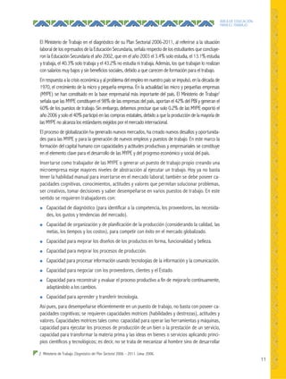 11
ÁREA DE EDUCACIÓN
PARA EL TRABAJO
El Ministerio de Trabajo en el diagnóstico de su Plan Sectorial 2006-2011, al referirse a la situación
laboral de los egresados de la Educación Secundaria, señala respecto de los estudiantes que concluye-
ron la Educación Secundaria el año 2002, que en el año 2003 el 3.4% solo estudia, el 13.1% estudia
y trabaja, el 40.3% solo trabaja y el 43.2% no estudia ni trabaja. Además, los que trabajan lo realizan
con salarios muy bajos y sin beneficios sociales, debido a que carecen de formación para el trabajo.
En respuesta a la crisis económica y al problema del empleo en nuestro país se impulsó, en la década de
1970, el crecimiento de la micro y pequeña empresa. En la actualidad las micro y pequeñas empresas
(MYPE) se han constituido en la base empresarial más importante del país. El Ministerio de Trabajo2
señala que las MYPE constituyen el 98% de las empresas del país, aportan el 42% del PBI y generan el
60% de los puestos de trabajo. Sin embargo, debemos precisar que solo 0.2% de las MYPE exportó el
año 2006 y solo el 40% participó en las compras estatales, debido a que la producción de la mayoría de
las MYPE no alcanza los estándares exigidos por el mercado internacional.
El proceso de globalización ha generado nuevos mercados, ha creado nuevos desafíos y oportunida-
des para las MYPE y para la generación de nuevos empleos y puestos de trabajo. En este marco la
formación del capital humano con capacidades y actitudes productivas y empresariales se constituye
en el elemento clave para el desarrollo de las MYPE y del progreso económico y social del país.
Insertarse como trabajador de las MYPE o generar un puesto de trabajo propio creando una
microempresa exige mayores niveles de abstracción al ejecutar un trabajo. Hoy ya no basta
tener la habilidad manual para insertarse en el mercado laboral; también se debe poseer ca-
pacidades cognitivas, conocimientos, actitudes y valores que permitan solucionar problemas,
ser creativos, tomar decisiones y saber desempeñarse en varios puestos de trabajo. En este
sentido se requieren trabajadores con:
● Capacidad de diagnóstico (para identificar a la competencia, los proveedores, las necesida-
des, los gustos y tendencias del mercado).
● Capacidad de organización y de planificación de la producción (considerando la calidad, las
metas, los tiempos y los costos), para competir con éxito en el mercado globalizado.
● Capacidad para mejorar los diseños de los productos en forma, funcionalidad y belleza.
● Capacidad para mejorar los procesos de producción.
● Capacidad para procesar información usando tecnologías de la información y la comunicación.
● Capacidad para negociar con los proveedores, clientes y el Estado.
● Capacidad para reconstruir y evaluar el proceso productivo a fin de mejorarlo continuamente,
adaptándolo a los cambios.
● Capacidad para aprender y transferir tecnología.
Así pues, para desempeñarse eficientemente en un puesto de trabajo, no basta con poseer ca-
pacidades cognitivas; se requieren capacidades motrices (habilidades y destrezas), actitudes y
valores. Capacidades motrices tales como: capacidad para operar las herramientas y máquinas,
capacidad para ejecutar los procesos de producción de un bien o la prestación de un servicio,
capacidad para transformar la materia prima y las ideas en bienes o servicios aplicando princi-
pios científicos y tecnológicos; es decir, no se trata de mecanizar al hombre sino de desarrollar
2 Ministerio de Trabajo. Diagnóstico del Plan Sectorial 2006 – 2011. Lima: 2006.
 