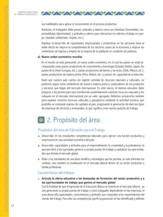 12
ORIENTACIONES PARA
EL TRABAJO PEDAGÓGICO
sus habilidades para aplicar el conocimiento en el proceso productivo.
Asimismo, el trabajador debe poseer actitudes y valores como ser individual (honestidad, res-
ponsabilidad, laboriosidad); y actitudes y valores para interactuar en colectivo (trabajo en equi-
po, equidad, solidaridad, respeto, etc.).
Impulsar el desarrollo de capacidades empresariales y productivas en las personas tiene el
doble efecto de mejorar la competitividad de los sectores claves de la economía y mejorar las
condiciones de ingreso y empleo de la mayoría de la población en condición de pobreza.
e) Nuevo orden económico mundial
En el mundo se está generando un nuevo orden económico, en el cual los países se están je-
rarquizando como países productores de conocimiento y tecnología (Estados Unidos, Japón, los
países de la Unión Europea, etc.), países productores de bienes y servicios (Chile, México, etc.),
países productores de materia prima (Perú, Bolivia, etc.) y países sin capacidad de producción.
Dado que nuestro país cuenta con ingente cantidad de recursos naturales y culturales, no
podemos seguir como vendedores de nuestra materia prima y compradores de los productos
y servicios que llegan del mercado internacional. En este marco, el sistema educativo debe
preparar a los jóvenes para que transformen sostenidamente nuestros recursos naturales y los
coloquen en el mercado internacional con un valor agregado. Debemos prepararlos también
para explotar nuestros recursos culturales y paisajísticos mediante la actividad turística, que
posibilita un constante ingreso de capitales al país, propiciando la generación de diversos tipos
de empresas de servicios y artesanales, lo que significa crear nuevos puestos de trabajo.
Propósitos del área de Educación para el Trabajo
● Desarrollar en los estudiantes competencias laborales para ejercer una función productiva y
empresarial en una actividad económica del país.
● Desarrollar capacidades y actitudes para el emprendimiento, la creatividad y la polivalencia, lo
que permitirá a los egresados generar su propio puesto de trabajo y capitalizar las oportunida-
des que brinda el mercado global.
● Dotar a los estudiantes de una base científica y tecnológica que les permita, no solo enfrentar los
cambios, sino también su movilización en el mercado laboral dentro de un sector productivo o
familia profesional.
Características del enfoque
● Articula la oferta educativa a las demandas de formación del sector productivo y a
las oportunidades de trabajo que genera el mercado global
Con la finalidad de que el egresado de la Educación Básica se inserte en el mercado laboral, ya
sea generando su propio puesto de trabajo o como trabajador dependiente en las empresas, el
área desarrolla capacidades, conocimientos y actitudes que responden a los requerimientos del
mundo del trabajo. Para ello, las competencias (perfil ocupacional) se han identificado y definido
2. Propósito del área
 
