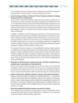 13
ÁREA DE EDUCACIÓN
PARA EL TRABAJO
con la participación del sector productivo. Dichas competencias forman parte del Catálogo Na-
cional de Títulos y Certificaciones (para 120 carreras profesionales técnicas).
● Articula la Educación Básica a la Educación Técnico-Productiva mediante el Catálogo
Nacional de Títulos y Certiﬁcaciones
La Ley N° 28044 - Ley General de Educación, señala que la Educación Básica y la Educación Téc-
nico-Productiva se orientan a desarrollar competencias que permitan a los estudiantes insertarse
en el mercado laboral; asimismo, señala que en la Educación Básica Regular la capacitación para el
trabajo (Educación para el Trabajo) se realizará en el propio centro o, por convenio, en centros de
Educación Técnico-Productiva. En este marco el área de Educación para el Trabajo de la Educación
Básica Regular se articula con la Educación Técnico-Productiva mediante el Catálogo Nacional de
Títulos y Certificaciones.
El Catálogo se constituye en el referente principal para la formación en el área de Educación para el
Trabajo en Educación Secundaria y para la Educación Técnico-Productiva. En ambos casos se ofer-
tarán los módulos que propone el Catálogo. En Educación Secundaria, por el poco tiempo con que se
cuenta para esta área, se ofertarán, en el mejor de los casos, tres módulos (uno por cada grado) y
se certificará mediante diploma con mención en una especialidad ocupacional y con el detalle de los
módulosdesarrolladosyaprobados.LaEducaciónTécnico-Productiva desarrollarátodoslosmódulos
que propone el Catálogo y certificará mediante un título de técnico.
Si el egresado de Educación Secundaria no tiene posibilidades de continuar estudios superiores,
con el diploma que se le otorgó podrá insertarse en el mundo del trabajo. Si más adelante tiene la
disposición de seguir estudiando para obtener el título de técnico, el centro de Educación Técnico-
Productiva convalidará los módulos que aprobó en la Educación Secundaria, y sólo estudiará los
módulos que le faltan para obtener su título de técnico. Ello es posible porque el área de Educación
para el Trabajo y la Educación Técnico-Productiva toman como único referente al Catálogo Nacional
de Títulos y Certificaciones.
● Desarrolla una sólida formación profesional de base, orientada al desarrollo de ca-
pacidades para la polivalencia y el emprendimiento
Como en nuestro país los puestos de trabajo cada vez son más escasos, el área desarrollará
capacidades y actitudes para el emprendimiento, de tal manera que el egresado pueda generar
su propio puesto de trabajo. Asimismo, iniciará el desarrollo de sus capacidades para la poliva-
lencia, lo que le permitará movilizarse en diversos puestos de trabajo de una familia profesional.
● Explora y desarrolla las aptitudes, actitudes e intereses vocacionales del estudiante
AlingresaraEducaciónSecundaria,losestudiantestienenmayoritariamenteentre11y12añosdeedad,
razónporlacualnotienenlamadurez paradecidirporunaopcióndevida.Tampocoescorrectoquelos
docentes o padres de familia impongan al púber o adolescente una especialidad como opción de vida.
Para evitarlo, el área brindará al estudiante la oportunidad de explorar sus aptitudes, intereses y acti-
tudes vocacionales, haciéndolos vivenciar actividades productivas de diversas opciones ocupacionales
durante el 1o
y 2o
grados.
● Desarrolla competencias laborales mediante una estructura modular
Con la finalidad de que el egresado de Educación Básica se inserte en determinados puestos
de trabajo del mercado laboral, de manera independiente o dependiente, el área desarrollará
competencias laborales mediante módulos ocupacionales.
 
