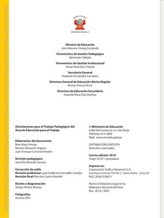 © Ministerio de Educación
Calle Del Comercio s/n,San Borja
Teléfono:615-5800
Web: www.minedu.gob.pe
DISTRIBUCIÓN GRATUITA
Derechos reservados
Cuarta edición: 2010
Tiraje:25 671 ejemplares
Impreso en:
Corporación Gráﬁca Navarrete S.A.
Carretera Central 759 Km 2 Santa Anita - Lima 43
RUC:20347258611
Hecho el Depósito Legal en la
Biblioteca Nacional del Perú
Nro. 2010-13007
Orientaciones para el Trabajo Pedagógico del
Área de Educación para el Trabajo
Elaboración del documento
Brey Rojas Arroyo
Nicanor Boluarte Zegarra
Juan Enrique Corvera Ormeño
Revisión pedagógica
José Elía Almeida Saravia
Corrección de estilo
Revisión preliminar: Juan Guillermo Gensollen Sorados
Revisión ﬁnal: Marcela Castro Rondón
Diseño y diagramación
Gladys Núñez Álvarez
Fotografías
Archivo DES
Ministro de Educación
José Antonio Chang Escobedo
Viceministro de Gestión Pedagógica
Idel Vexler Talledo
Viceministro de Gestión Institucional
Víctor Raúl Díaz Chávez
Secretario General
Asabedo Fernández Carretero
Directora General de Educación Básica Regular
Miriam Ponce Vértiz
Directora de Educación Secundaria
Graciela Nora Díaz Dueñas
MINISTERIO DE EDUCACIî N
 
