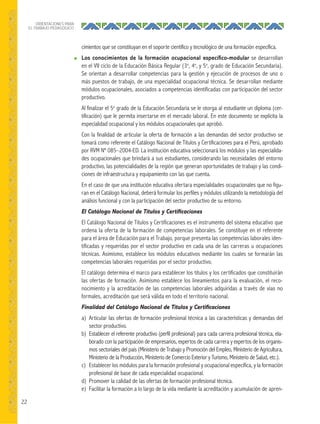 22
ORIENTACIONES PARA
EL TRABAJO PEDAGÓGICO
cimientos que se constituyan en el soporte científico y tecnológico de una formación específica.
● Los conocimientos de la formación ocupacional especíﬁco-modular se desarrollan
en el VII ciclo de la Educación Básica Regular (3o
, 4o
, y 5o
, grado de Educación Secundaria).
Se orientan a desarrollar competencias para la gestión y ejecución de procesos de uno o
más puestos de trabajo, de una especialidad ocupacional técnica. Se desarrollan mediante
módulos ocupacionales, asociados a competencias identificadas con participación del sector
productivo.
Al finalizar el 5o
grado de la Educación Secundaria se le otorga al estudiante un diploma (cer-
tificación) que le permita insertarse en el mercado laboral. En este documento se explicita la
especialidad ocupacional y los módulos ocupacionales que aprobó.
Con la finalidad de articular la oferta de formación a las demandas del sector productivo se
tomará como referente el Catálogo Nacional de Títulos y Certificaciones para el Perú, aprobado
por RVM Nº 085–2004-ED. La institución educativa seleccionará los módulos y las especialida-
des ocupacionales que brindará a sus estudiantes, considerando las necesidades del entorno
productivo, las potencialidades de la región que generan oportunidades de trabajo y las condi-
ciones de infraestructura y equipamiento con las que cuenta.
En el caso de que una institución educativa ofertara especialidades ocupacionales que no figu-
ran en el Catálogo Nacional, deberá formular los perfiles y módulos utilizando la metodología del
análisis funcional y con la participación del sector productivo de su entorno.
El Catálogo Nacional de Títulos y Certiﬁcaciones
El Catálogo Nacional de Títulos y Certificaciones es el instrumento del sistema educativo que
ordena la oferta de la formación de competencias laborales. Se constituye en el referente
para el área de Educación para el Trabajo, porque presenta las competencias laborales iden-
tificadas y requeridas por el sector productivo en cada una de las carreras u ocupaciones
técnicas. Asimismo, establece los módulos educativos mediante los cuales se formarán las
competencias laborales requeridas por el sector productivo.
El catálogo determina el marco para establecer los títulos y los certificados que constituirán
las ofertas de formación. Asimismo establece los lineamientos para la evaluación, el reco-
nocimiento y la acreditación de las competencias laborales adquiridas a través de vías no
formales, acreditación que será válida en todo el territorio nacional.
Finalidad del Catálogo Nacional de Títulos y Certiﬁcaciones
a) Articular las ofertas de formación profesional técnica a las características y demandas del
sector productivo.
b) Establecer el referente productivo (perfil profesional) para cada carrera profesional técnica, ela-
borado con la participación de empresarios, expertos de cada carrera y expertos de los organis-
mos sectoriales del país (Ministerio de Trabajo y Promoción del Empleo, Ministerio de Agricultura,
Ministerio de la Producción, Ministerio de Comercio Exterior y Turismo, Ministerio de Salud, etc.).
c) Establecer los módulos para la formación profesional y ocupacional específica, y la formación
profesional de base de cada especialidad ocupacional.
d) Promover la calidad de las ofertas de formación profesional técnica.
e) Facilitar la formación a lo largo de la vida mediante la acreditación y acumulación de apren-
 