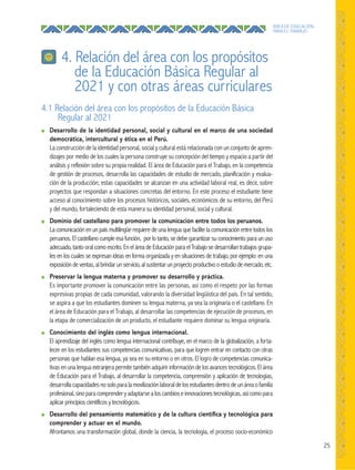 25
ÁREA DE EDUCACIÓN
PARA EL TRABAJO
4. Relación del área con los propósitos
de la Educación Básica Regular al
2021 y con otras áreas curriculares
4.1 Relación del área con los propósitos de la Educación Básica
Regular al 2021
● Desarrollo de la identidad personal, social y cultural en el marco de una sociedad
democrática, intercultural y ética en el Perú.
La construcción de la identidad personal, social y cultural está relacionada con un conjunto de apren-
dizajes por medio de los cuales la persona construye su concepción del tiempo y espacio a partir del
análisis y reflexión sobre su propia realidad. El área de Educación para el Trabajo, en la competencia
de gestión de procesos, desarrolla las capacidades de estudio de mercado, planificación y evalua-
ción de la producción; estas capacidades se alcanzan en una actividad laboral real, es decir, sobre
proyectos que respondan a situaciones concretas del entorno. En este proceso el estudiante tiene
acceso al conocimiento sobre los procesos históricos, sociales, económicos de su entorno, del Perú
y del mundo, fortaleciendo de esta manera su identidad personal, social y cultural.
● Dominio del castellano para promover la comunicación entre todos los peruanos.
La comunicación en un país multilingüe requiere de una lengua que facilite la comunicación entre todos los
peruanos. El castellano cumple esa función, por lo tanto, se debe garantizar su conocimiento para un uso
adecuado, tanto oral como escrito. En el área de Educación para el Trabajo se desarrollan trabajos grupa-
les en los cuales se expresan ideas en forma organizada y en situaciones de trabajo, por ejemplo: en una
exposición de ventas, al brindar un servicio, al sustentar un proyecto productivo o estudio de mercado, etc.
● Preservar la lengua materna y promover su desarrollo y práctica.
Es importante promover la comunicación entre las personas, así como el respeto por las formas
expresivas propias de cada comunidad, valorando la diversidad lingüística del país. En tal sentido,
se aspira a que los estudiantes dominen su lengua materna, ya sea la originaria o el castellano. En
el área de Educación para el Trabajo, al desarrollar las competencias de ejecución de procesos, en
la etapa de comercialización de un producto, el estudiante requiere dominar su lengua originaria.
● Conocimiento del inglés como lengua internacional.
El aprendizaje del inglés como lengua internacional contribuye, en el marco de la globalización, a forta-
lecer en los estudiantes sus competencias comunicativas, para que logren entrar en contacto con otras
personas que hablan esa lengua, ya sea en su entorno o en otros. El logro de competencias comunica-
tivas en una lengua extranjera permite también adquirir información de los avances tecnológicos. El área
de Educación para el Trabajo, al desarrollar la competencia, comprensión y aplicación de tecnologías,
desarrollacapacidadesnosoloparalamovilizaciónlaboraldelosestudiantesdentrodeunáreaofamilia
profesional,sinoparacomprenderyadaptarsealoscambioseinnovacionestecnológicas,asícomopara
aplicar principios científicos y tecnológicos.
● Desarrollo del pensamiento matemático y de la cultura cientíﬁca y tecnológica para
comprender y actuar en el mundo.
Afrontamos una transformación global, donde la ciencia, la tecnología, el proceso socio-económico
 