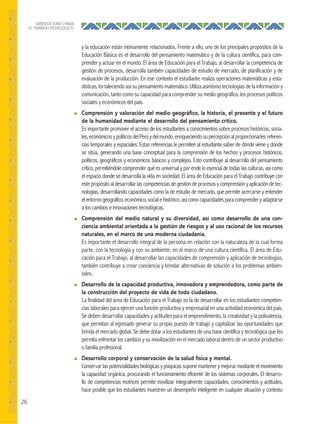 26
ORIENTACIONES PARA
EL TRABAJO PEDAGÓGICO
y la educación están íntimamente relacionados. Frente a ello, uno de los principales propósitos de la
Educación Básica es el desarrollo del pensamiento matemático y de la cultura científica, para com-
prender y actuar en el mundo. El área de Educación para el Trabajo, al desarrollar la competencia de
gestión de procesos, desarrolla también capacidades de estudio de mercado, de planificación y de
evaluación de la producción. En ese contexto el estudiante realiza operaciones matemáticas y esta-
dísticas,fortaleciendoasísupensamientomatemático.Utilizaasimismotecnologíasdelainformacióny
comunicación, tanto como su capacidad para comprender su medio geográfico, los procesos políticos
sociales y económicos del país.
● Comprensión y valoración del medio geográﬁco, la historia, el presente y el futuro
de la humanidad mediante el desarrollo del pensamiento crítico.
Es importante promover el acceso de los estudiantes a conocimientos sobre procesos históricos, socia-
les,económicosypolíticosdelPerúydelmundo,enriqueciendosupercepciónalproporcionarlesreferen-
cias temporales y espaciales. Estas referencias le permiten al estudiante saber de dónde viene y dónde
se sitúa, generando una base conceptual para la comprensión de los hechos y procesos históricos,
políticos, geográficos y económicos básicos y complejos. Esto contribuye al desarrollo del pensamiento
crítico, permitiéndole comprender qué es universal y por ende lo esencial de todas las culturas, así como
el espacio donde se desarrolla la vida en sociedad. El área de Educación para el Trabajo contribuye con
estepropósitoaldesarrollarlascompetenciasdegestióndeprocesosycomprensiónyaplicacióndetec-
nologías, desarrollando capacidades como la de estudio de mercado, que permite acercarse y entender
elentornogeográfico,económico,socialehistórico;asícomocapacidadesparacomprenderyadaptarse
a los cambios e innovaciones tecnológicas.
● Comprensión del medio natural y su diversidad, así como desarrollo de una con-
ciencia ambiental orientada a la gestión de riesgos y al uso racional de los recursos
naturales, en el marco de una moderna ciudadanía.
Es importante el desarrollo integral de la persona en relación con la naturaleza de la cual forma
parte, con la tecnología y con su ambiente, en el marco de una cultura científica. El área de Edu-
cación para el Trabajo, al desarrollar las capacidades de comprensión y aplicación de tecnologías,
también contribuye a crear conciencia y brindar alternativas de solución a los problemas ambien-
tales.
● Desarrollo de la capacidad productiva, innovadora y emprendedora, como parte de
la construcción del proyecto de vida de todo ciudadano.
La finalidad del área de Educación para el Trabajo es la de desarrollar en los estudiantes competen-
cias laborales para ejercer una función productiva y empresarial en una actividad económica del país.
Se deben desarrollar capacidades y actitudes para el emprendimiento, la creatividad y la polivalencia,
que permitan al egresado generar su propio puesto de trabajo y capitalizar las oportunidades que
brinda el mercado global. Se debe dotar a los estudiantes de una base científica y tecnológica que les
permita enfrentar los cambios y su movilización en el mercado laboral dentro de un sector productivo
o familia profesional.
● Desarrollo corporal y conservación de la salud física y mental.
Conservar las potencialidades biológicas y psíquicas supone mantener y mejorar mediante el movimiento
la capacidad orgánica, procurando el funcionamiento eficiente de los sistemas corporales. El desarro-
llo de competencias motrices permite movilizar integralmente capacidades, conocimientos y actitudes,
hace posible que los estudiantes muestren un desempeño inteligente en cualquier situación y contexto
 