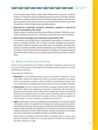 27
ÁREA DE EDUCACIÓN
PARA EL TRABAJO
de la vida cotidiana: juegos, deportes, trabajo, estudio, actividades rítmicas y expresivas, recreativas y
artísticas, etc. El estudiante, al lograr la competencia de ejecución de procesos, desarrolla capacidades,
conocimientosyactitudesquelepermitenoperarherramientas,máquinasyequiposyrealizarprocesoso
tareasparaproducirunbienoprestarunservicio.Enesesentido,eldesarrollocorporalylaconservación
de la salud física y mental es vital para alcanzar desempeños eficientes.
● Desarrollo de la creatividad, innovación, apreciación y expresión a través de las
artes, las humanidades y las ciencias.
Al diseñar y elaborar un producto, desarrolla principios científicos y tecnológicos tradicionales y conven-
cionales, manifiesta la comprensión de su medio natural y el desarrollo de una conciencia ambiental.
● Dominio de las Tecnologías de la Información y Comunicación (TIC)
Los conocimientos de la tecnología de base se desarrollarán transversalmente, a lo largo de los cinco
grados de la Educación Secundaria. Estos se orientan a desarrollar capacidades para comprender y
aplicar principios científicos y tecnológicos que permitan mejorar la funcionalidad y presentación de los
productos, y desarrollar capacidades y actitudes emprendedoras que permitan gestionar y constituir una
microempresa y conocer los mecanismos de inserción laboral. Se organizan en los siguientes bloques de
conocimientos: diseño, informática, recursos tecnológicos, gestión empresarial y formación, y orientación
laboral.
4.2 Relación con otras áreas curriculares
El área curricular de Educación para el Trabajo es motivadora e integradora, dado que los pro-
yectos que se realizan durante el aprendizaje de las actividades productivas generan un escenario
multidisciplinario inmejorable.
El área puede ser articulada con:
● Matemática: En toda actividad productiva es preciso el pensamiento matemático y razona-
miento lógico, además de la realización de cálculos y operaciones matemáticas; por ejemplo:
al hacer un presupuesto, al realizar un diseño, al trabajar con especificaciones técnicas, entre
otros. La Matemática es fundamental para enfrentar gran parte de la problemática del trabajo.
● Comunicación: Esta área es vital para el desarrollo de cualquier actividad productiva (bienes
y/o servicios), dado que las competencias de expresión y comprensión oral, comprensión de
textos y producción de textos son parte del día a día en cualquier labor. Asimismo es sumamente
necesario que el estudiante exprese sus ideas en forma organizada, original y elocuente, en
situaciones comunicativas interpersonales y grupales, como por ejemplo: una exposición de
ventas, al brindar un servicio, al sustentar un producto técnicamente, etc.
● Inglés: El idioma inglés es uno de los más difundidos internacionalmente. El área de inglés responde
a la demanda nacional e internacional de formar ciudadanos del mundo que puedan comunicarse a
través de diversos medios, por vía directa o indirecta, haciendo uso de herramientas tecnológicas y vir-
tuales, las mismas que permiten a los estudiantes abrir su radio de acción para hacer de conocimiento
mundial sus productos y/o servicios. También les permite interactuar con ciudadanos de otros países
para conocer cómo afrontan sus actividades productivas e intercambiar experiencias.
Internet provee al estudiante de mucha información de actualidad respecto a diversos temas
(técnicos, tecnológicos, científicos, etc.), los cuales pueden ser insumidos de la misma fuente,
cuyo idioma originario es el inglés.
 