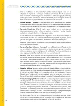 28
ORIENTACIONES PARA
EL TRABAJO PEDAGÓGICO
● Arte: Es indudable que en el mundo de hoy la estética constituye un punto básico para la
adquisición de un producto o servicio por parte de los consumidores. Por ello es necesario
tener conocimiento sobre teorías y técnicas elementales que le den valor agregado armónico y
estético, para ser más competitivo en el mercado. Así también, el estudiante podrá plasmar de
forma creativa técnicas y/o procedimientos del arte tradicional de cada región.
● Historia, Geografía y Economía: Es importante también que los productos y servicios brindados
respondan al contexto histórico, geográfico y económico de cada región. Por ello y solo como ejemplo,
al realizar un estudio de mercado cobra una especial relevancia el área y sus necesidades especificas.
● Formación Ciudadana y Cívica: Se requiere que el estudiante tome en cuenta aspectos
culturales, sociales, económicos y políticos que acontecen en su entorno y nuestras vidas, los
cuales tienen un impacto directo en el trabajo que se realiza.
Durante el desarrollo de una actividad productiva se genera un espacio de convivencia ideal para la
construcción de una cultura cívica sustentada en el conocimiento y respeto de los principios, normas
y el orden legal vigente, superando conductas discriminatorias de raza, sexo, religión y otras.
Finalmente, es importante que los estudiantes tomen conciencia del cuidado del medio ambiente
y de los derechos del consumidor.
● Persona, Familia y Relaciones Humanas: El área de Educación para el Trabajo permite
que los estudiantes establezcan relaciones interpersonales, donde se generan intercambios
afectivos y valorativos como parte del proceso de socialización. Para el mundo del trabajo, la
salud corporal y mental influye significativamente en el desempeño laboral.
● Educación Física: Muchas actividades productivas requieren de acciones de interacción sociomo-
triz, las cuales permiten a los estudiantes aprender a relacionarse e interactuar social y asertivamente
con los otros, a insertarse adecuadamente con el grupo, a resolver conflictos de manera pacífica, a
tomar decisiones, a trabajar en equipo con propósitos comunes, a vivenciar valores, a poner en prác-
tica actitudes positivas y a educar sus emociones. Asimismo, la condición física y la salud son temas
relevantes durante el desarrollo de una actividad productiva.
● Educación Religiosa: Tal como se señala en el área de Educación Religiosa, es importante la inte-
racción permanente con el resto de las áreas (ciencia y arte) propiciando una conciencia creciente de
la importancia que reviste el diálogo entre la fe y la cultura en la que viven los estudiantes. El área de
Educación para el Trabajo permite la puesta en práctica de valores que forman parte del evangelio de
Diosparalahumanidad:ladignidad,elamor,lapaz,lasolidaridad,lajusticiaylalibertad,principalmente.
● Ciencia, Tecnología y Ambiente: Es indudable que estos son puntos neurálgicos en cualquier
actividad productiva. Tener conocimiento de las ventajas y desventajas del uso de las distintas
tecnologías conlleva la responsabilidad de aplicar las mismas para sensibilizar y reducir el impacto
sobre el ambiente o ecosistema. En la actualidad la tecnología ha impactado directamente en todos
y cada uno de los procesos productivos, modificando sus actividades, insumos y técnicas, entre
otros fatores. Actualmente nos encontramos en la sociedad del conocimiento: no acceder al cono-
cimiento científico y tecnológico nos acerca al analfabetismo tecnológico, lo que genera desempleo
o falta de competitividad en el mercado de un mundo cada vez más globalizado.
Por ello, el área de Educación para el Trabajo tiene también como objetivo desarrollar compe-
tencias para la comprensión y aplicación de tecnologías. Estos conocimientos se desarrollan
transversalmente a lo largo de los cinco grados de la Educación Secundaria.
 