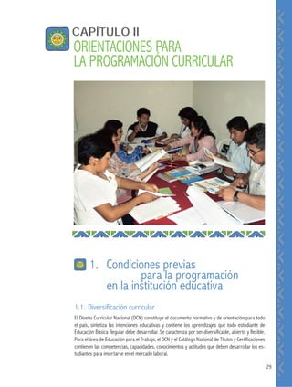 29
1.1. Diversificación curricular
El Diseño Curricular Nacional (DCN) constituye el documento normativo y de orientación para todo
el país, sintetiza las intenciones educativas y contiene los aprendizajes que todo estudiante de
Educación Básica Regular debe desarrollar. Se caracteriza por ser diversificable, abierto y flexible.
Para el área de Educación para el Trabajo, el DCN y el Catálogo Nacional de Títulos y Certificaciones
contienen las competencias, capacidades, conocimientos y actitudes que deben desarrollar los es-
tudiantes para insertarse en el mercado laboral.
CAPÍTULO II
ORIENTACIONES PARA
LA PROGRAMACIÓN CURRICULAR
1. Condiciones previas
para la programación
en la institución educativa
 