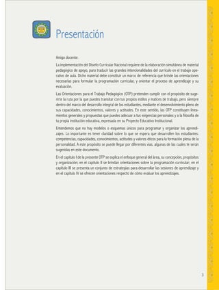 3
Presentación
Amigo docente:
La implementación del Diseño Curricular Nacional requiere de la elaboración simultánea de material
pedagógico de apoyo, para traducir las grandes intencionalidades del currículo en el trabajo ope-
rativo de aula. Dicho material debe constituir un marco de referencia que brinde las orientaciones
necesarias para formular la programación curricular, y orientar el proceso de aprendizaje y su
evaluación.
Las Orientaciones para el Trabajo Pedagógico (OTP) pretenden cumplir con el propósito de suge-
rirte la ruta por la que puedes transitar con tus propios estilos y matices de trabajo, pero siempre
dentro del marco del desarrollo integral de los estudiantes, mediante el desenvolvimiento pleno de
sus capacidades, conocimientos, valores y actitudes. En este sentido, las OTP constituyen linea-
mientos generales y propuestas que puedes adecuar a tus exigencias personales y a la filosofía de
tu propia institución educativa, expresada en su Proyecto Educativo Institucional.
Entendemos que no hay modelos o esquemas únicos para programar y organizar los aprendi-
zajes. Lo importante es tener claridad sobre lo que se espera que desarrollen los estudiantes:
competencias, capacidades, conocimientos, actitudes y valores éticos para la formación plena de la
personalidad. A este propósito se puede llegar por diferentes vías, algunas de las cuales te serán
sugeridas en este documento.
En el capítulo I de la presente OTP se explica el enfoque general del área, su concepción, propósitos
y organización; en el capítulo II se brindan orientaciones sobre la programación curricular; en el
capítulo III se presenta un conjunto de estrategias para desarrollar las sesiones de aprendizaje y
en el capítulo IV se ofrecen orientaciones respecto de cómo evaluar los aprendizajes.
 